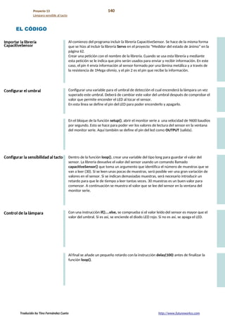 Proyecto 13 140
Lámpara sensible al tacto
EL CÓDIGO
Al comienzo del programa incluir la librería CapacitiveSensor. Se hace de la misma forma
que se hizo al incluir la librería Servo en el proyecto “Medidor del estado de ánimo” en la
página 62.
Crear una petición con el nombre de la librería. Cuando se usa esta librería y mediante
esta petición se le indica que pins serán usados para enviar y recibir información. En este
caso, el pin 4 envía información al sensor formado por una lámina metálica y a través de
la resistencia de 1Mega ohmio, y el pin 2 es el pin que recibe la información.
Configurar una variable para el umbral de detección el cual encenderá la lámpara un vez
superado este umbral. Deberá de cambiar este valor del umbral después de comprobar el
valor que permite encender el LED al tocar el sensor.
En esta línea se define el pin del LED para poder encenderlo y apagarlo.
En el bloque de la función setup(), abrir el monitor serie a una velocidad de 9600 baudios
por segundo. Esto se hace para poder ver los valores de lectura del sensor en la ventana
del monitor serie. Aquí también se define el pin del led como OUTPUT (salida).
Dentro de la función loop(), crear una variable del tipo long para guardar el valor del
sensor. La librería devuelve el valor del sensor usando un comando llamado
capacitiveSensor() que toma un argumento que identifica el número de muestras que se
van a leer (30). Si se leen unas pocas de muestras, será posible ver una gran variación de
valores en el sensor. Si se indican demasiadas muestras, será necesario introducir un
retardo para que le de tiempo a leer tantas veces. 30 muestras es un buen valor para
comenzar. A continuación se muestra el valor que se lee del sensor en la ventana del
monitor serie.
Con una instrucción if()....else, se comprueba si el valor leído del sensor es mayor que el
valor del umbral. Si es así, se enciende el diodo LED rojo. Si no es así, se apaga el LED.
Al final se añade un pequeño retardo con la instrucción delay(100) antes de finalizar la
función loop().
Traducido by Tino Fernández Cueto http://www.futureworkss.com
 