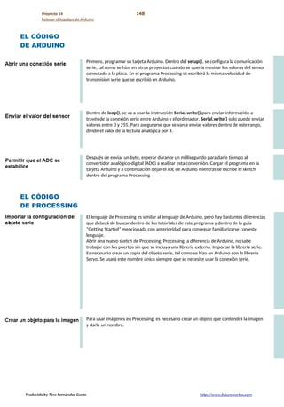 Proyecto 14 148
Retocar el logotipo de Arduino
EL CÓDIGO
DE ARDUINO
Primero, programar su tarjeta Arduino. Dentro del setup(), se configura la comunicación
serie, tal como se hizo en otros proyectos cuando se quería mostrar los valores del sensor
conectado a la placa. En el programa Processing se escribirá la misma velocidad de
transmisión serie que se escribió en Arduino.
Dentro de loop(), se va a usar la instrucción Serial.write() para enviar información a
través de la conexión serie entre Arduino y el ordenador. Serial.write() solo puede enviar
valores entre 0 y 255. Para asegurarse que se van a enviar valores dentro de este rango,
dividir el valor de la lectura analógica por 4.
Después de enviar un byte, esperar durante un millisegundo para darle tiempo al
convertidor analógico-digital (ADC) a realizar esta conversión. Cargar el programa en la
tarjeta Arduino y a continuación dejar el IDE de Arduino mientras se escribe el sketch
dentro del programa Processing
EL CÓDIGO
DE PROCESSING
El lenguaje de Processing es similar al lenguaje de Arduino, pero hay bastantes diferencias
que deberá de buscar dentro de los tutoriales de este programa y dentro de la guía
“Getting Started” mencionada con anterioridad para conseguir familiarizarse con este
lenguaje.
Abrir una nuevo sketch de Processing. Processing, a diferencia de Arduino, no sabe
trabajar con los puertos sin que se incluya una librería externa. Importar la librería serie.
Es necesario crear un copia del objeto serie, tal como se hizo en Arduino con la librería
Servo. Se usará este nombre único siempre que se necesite usar la conexión serie.
Para usar imágenes en Processing, es necesario crear un objeto que contendrá la imagen
y darle un nombre.
Traducido by Tino Fernández Cueto http://www.futureworkss.com
 