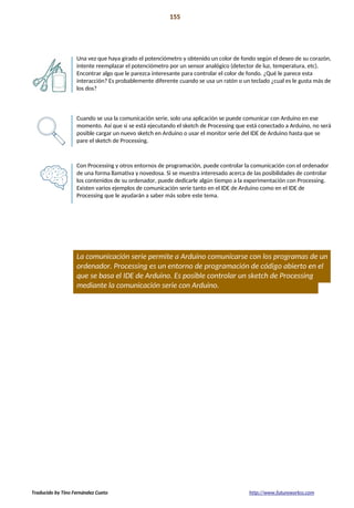 Proyecto 14 155
Bola de cristal
Una vez que haya girado el potenciómetro y obtenido un color de fondo según el deseo de su corazón,
intente reemplazar el potenciómetro por un sensor analógico (detector de luz, temperatura, etc).
Encontrar algo que le parezca interesante para controlar el color de fondo. ¿Qué le parece esta
interacción? Es probablemente diferente cuando se usa un ratón o un teclado ¿cual es le gusta más de
los dos?
Cuando se usa la comunicación serie, solo una aplicación se puede comunicar con Arduino en ese
momento. Así que si se está ejecutando el sketch de Processing que está conectado a Arduino, no será
posible cargar un nuevo sketch en Arduino o usar el monitor serie del IDE de Arduino hasta que se
pare el sketch de Processing.
Con Processing y otros entornos de programación, puede controlar la comunicación con el ordenador
de una forma llamativa y novedosa. Si se muestra interesado acerca de las posibilidades de controlar
los contenidos de su ordenador, puede dedicarle algún tiempo a la experimentación con Processing.
Existen varios ejemplos de comunicación serie tanto en el IDE de Arduino como en el IDE de
Processing que le ayudarán a saber más sobre este tema.
La comunicación serie permite a Arduino comunicarse con los programas de un
ordenador. Processing es un entorno de programación de código abierto en el
que se basa el IDE de Arduino. Es posible controlar un sketch de Processing
mediante la comunicación serie con Arduino.
Traducido by Tino Fernández Cueto http://www.futureworkss.com
 