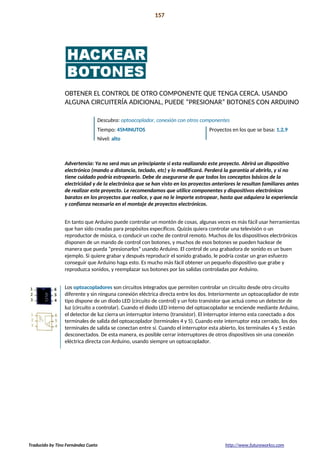Introducción 157
La preparación!
OBTENER EL CONTROL DE OTRO COMPONENTE QUE TENGA CERCA. USANDO
ALGUNA CIRCUITERÍA ADICIONAL, PUEDE “PRESIONAR” BOTONES CON ARDUINO
Descubra: optoacoplador, conexión con otros componentes
Tiempo: 45MINUTOS Proyectos en los que se basa: 1,2,9
Nivel: alto
Advertencia: Ya no será mas un principiante si esta realizando este proyecto. Abrirá un dispositivo
electrónico (mando a distancia, teclado, etc) y lo modificará. Perderá la garantía al abrirlo, y si no
tiene cuidado podría estropearlo. Debe de asegurarse de que todos los conceptos básicos de la
electricidad y de la electrónica que se han visto en los proyectos anteriores le resultan familiares antes
de realizar este proyecto. Le recomendamos que utilice componentes y dispositivos electrónicos
baratos en los proyectos que realice, y que no le importe estropear, hasta que adquiera la experiencia
y confianza necesaria en el montaje de proyectos electrónicos.
En tanto que Arduino puede controlar un montón de cosas, algunas veces es más fácil usar herramientas
que han sido creadas para propósitos específicos. Quizás quiera controlar una televisión o un
reproductor de música, o conducir un coche de control remoto. Muchos de los dispositivos electrónicos
disponen de un mando de control con botones, y muchos de esos botones se pueden hackear de
manera que pueda “presionarlos” usando Arduino. El control de una grabadora de sonido es un buen
ejemplo. Si quiere grabar y después reproducir el sonido grabado, le podría costar un gran esfuerzo
conseguir que Arduino haga esto. Es mucho más fácil obtener un pequeño dispositivo que grabe y
reproduzca sonidos, y reemplazar sus botones por las salidas controladas por Arduino.
Los optoacopladores son circuitos integrados que permiten controlar un circuito desde otro circuito
diferente y sin ninguna conexión eléctrica directa entre los dos. Interiormente un optoacoplador de este
tipo dispone de un diodo LED (circuito de control) y un foto transistor que actuá como un detector de
luz (circuito a controlar). Cuando el diodo LED interno del optoacoplador se enciende mediante Arduino,
el detector de luz cierra un interruptor interno (transistor). El interruptor interno esta conectado a dos
terminales de salida del optoacoplador (terminales 4 y 5). Cuando este interruptor esta cerrado, los dos
terminales de salida se conectan entre sí. Cuando el interruptor esta abierto, los terminales 4 y 5 están
desconectados. De esta manera, es posible cerrar interruptores de otros dispositivos sin una conexión
eléctrica directa con Arduino, usando siempre un optoacoplador.
Traducido by Tino Fernández Cueto http://www.futureworkss.com
 