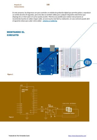 Proyecto 15 158
Hackear botones
En este proyecto, los diagramas son para controlar un módulo de grabación digital que permite grabar y reproducir
un sonido durante 20 segundos, pero esta idea es también válida para cualquier dispositivo electrónico que
disponga de un interruptor al cual se pueda acceder. Mientras sea posible para realizar este proyecto se
recomienda hacerlo sin soldar ningún cable, así será mucho más fácil su realización, en caso contrario puede abrir
el siguiente enlace para saber cómo soldar: arduino.cc/soldering
MONTANDO EL
CIRCUITO
Figura 1
Traducido by Tino Fernández Cueto http://www.futureworkss.com
 