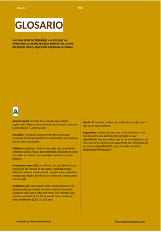 Glosario 163
GLOSARIO
HAY UNA SERIE DE TÉRMINOS NUEVOS QUE HA
APRENDIDO AL REALIZAR ESTOS PROYECTOS. LOS HE
RECOGIDO TODOS AQUÍ PARA CREAR UN GLOSARIO
A
Aceleró-metro: Se trata de un sensor que mide la
aceleración. Algunas veces también se usan para detectar
la orientación o la inclinación.
Actuador: Un tipo de componente electrónico que
convierte la energía eléctrica en movimiento. Los motores
son un tipo de actuador.
Aislante: Un tipo de material que evita que la corriente
eléctrica pueda circular. Los materiales conductores como
los cables se cubren con materiales aislantes como el
plástico.
Amperaje (amperios): La cantidad de carga eléctrica que
circula por un circuito de un punto a otro del mismo.
Indica la cantidad de intensidad (corriente por unidad de
tiempo) que fluye a través de un conductor, como pueda
ser un cable.
Analógico: Algo que puede variar continuamente en el
tiempo entre sus valores máximo y mínimo tomando
cualquier valor entre estos extremos. Por ejemplo, una
tensión que varía de 0 a 5V se puede tomar cualquier
valor intermedio (1,2V, 3.123V, etc).
Ánodo: El terminal positivo de un diodo (recordar que un
LED es un tipo de diodo).
Argumento: Un tipo de dato que se le suministra a una
función como una entrada. Por ejemplo, al usar
digitalRead() hay que indicar que pin se va a chequear, en
este caso se le suministra el argumento con el formato de
un número digitalRead(7), o una variable númerica,
digitalRead(PinPulsador).
Traducido by Tino Fernández Cueto http://www.futureworkss.com
 