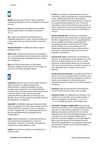 Glosario 164
B
Baudio: Término que se refiere a “bits por segundo”,
indicando la velocidad a la cual un ordenador se comunica
con otro.
Binario: Un sistema que solo dispone de dos estados,
como verdadero/falso o sin tensión/con tensión o
“0”/”1”.
Bit: La pieza más pequeña de información que un
ordenador puede enviar o recibir. Tiene dos estados, 0 y
1. Cero quiere decir que no tiene tensión y 1 que tiene
tensión.
Booleano (boolean): Variables que indican si algo es
verdadero o falso.
Buffer serie: Un lugar de la memoria de un ordenador o
de un microcontrolador donde la información recibida en
una comunicación serie es guardada hasta que es leída
por un programa.
Byte: Son 8 bits de información. Un byte puede
almacenar cualquier número entre 0 y 255. También se
conoce con el nombre de palabra digital.
C
Calibración: El proceso por el cual se realizan ajustes en
algunos números o en algunos componentes
(potenciómetros, resistencia ajustables, etc) para
conseguir que un programa o un circuito electrónico
funcione mejor. En los proyectos de Arduino esto se hace
a menudo cuando se usan sensores para medir
parámetros físicos en diferentes circunstancias, por
ejemplo, al usar una foto resistencia que mide el nivel de
luminosidad de una habitación.
Capacidad: La habilidad de algo para almacenar energía
eléctrica (carga eléctrica). Esta carga se puede medir con
la librería del Sensor Capacitivo, como en el proyecto
número 13 (página 136). Los componentes electrónicos
que usan principalmente esta propiedad son los
condensadores.
Carga: Cualquier dispositivo o componente electrónico
que transforme la energía eléctrica en calor, luz,
movimiento, sonido,etc. Por ejemplo, una resistencia
transforma la energía eléctrica en calor.
Cátodo: El terminal de un diodo que normalmente se
conecta a masa.
Circuito: El conjunto de componentes electrónicos a
través de los cuales la intensidad de la corriente eléctrica
circula, saliendo del positivo de la alimentación y
volviendo al negativo de esta alimentación y a través de
los componentes que forman el circuito. Para que la
intensidad circule el circuito deberá de estar cerrado, si
existe un interruptor en serie con la alimentación y está
abierto el circuito no estará cerrado y la intensidad no
circulará.
Circuito integrado (IC): Se trata de un componente
electrónico que ha sido creado sobre una pequeña oblea
de silicio e integrada dentro de un encapsulado plástico.
Los pins, patillas o terminales que sobresalen del
encapsulado permiten la interacción con el circuito
interno. Muchas veces es muy sencillo usar un IC
simplemente sabiendo la función de cada uno de sus
terminales sin necesidad de saber como funciona el
integrado a nivel interno.
Comunicación serie: El sistema por el cual Arduino se
comunica con ordenadores y otros dispositivos. Se trata
de enviar un bit de información a la vez en un orden
secuencial. La placa Arduino dispone de un convertidor
USB a serie el cual permite que se pueda comunicar con
otros dispositivos que no tengan un puerto serie
dedicado.
Condensadores de desacoplo: Los condensadores que se
colocan cerca de los actuadores (relés, transistores, etc) y
que son usados para atenuar las variaciones y caídas de
tensión que se producen en el momento que los
actuadores funcionan. Se colocan cerca de los sensores y
actuadores.
Conductor: Algo que permite que la intensidad de la
corriente eléctrica pueda circular, como un cable.
Constante (const): Un modificador que convierte a una
variable en una constante y que no puede cambiar su
valor en un programa, por ejemplo, const float pi =
3.1415, la variable (constante con decimales) es pi.
Convertidor Analógico a Digital (ADC): Un circuito que
convierte una tensión de una entrada analógica (cualquier
valor entre su valor mínimo y máximo) en un número
digital que representa esa tensión. Este circuito esta
integrado dentro del microcontrolador de Arduino, y está
conectado a los pins de entrada analógica A0-A5.
Convertir una tensión analógica en un número digital le
lleva un poco de tiempo, por eso después de usar la
instrucción analogRead() se usa un pequeño retraso para
que le tiempo el hacerlo. Con la instrucción delay() se
introduce el retraso.
Traducido by Tino Fernández Cueto http://www.futureworkss.com
 