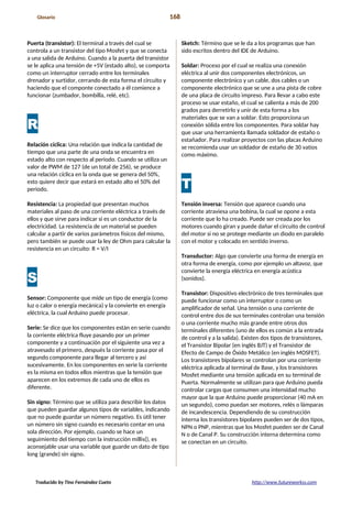 Glosario 168
Puerta (transistor): El terminal a través del cual se
controla a un transistor del tipo Mosfet y que se conecta
a una salida de Arduino. Cuando a la puerta del transistor
se le aplica una tensión de +5V (estado alto), se comporta
como un interruptor cerrado entre los terminales
drenador y surtidor, cerrando de esta forma el circuito y
haciendo que el componte conectado a él comience a
funcionar (zumbador, bombilla, relé, etc).
R
Relación cíclica: Una relación que indica la cantidad de
tiempo que una parte de una onda se encuentra en
estado alto con respecto al periodo. Cuando se utiliza un
valor de PWM de 127 (de un total de 256), se produce
una relación cíclica en la onda que se genera del 50%,
esto quiere decir que estará en estado alto el 50% del
periodo.
Resistencia: La propiedad que presentan muchos
materiales al paso de una corriente eléctrica a través de
ellos y que sirve para indicar si es un conductor de la
electricidad. La resistencia de un material se pueden
calcular a partir de varios parámetros físicos del mismo,
pero también se puede usar la ley de Ohm para calcular la
resistencia en un circuito: R = V/I
S
Sensor: Componente que mide un tipo de energía (como
luz o calor o energía mecánica) y la convierte en energía
eléctrica, la cual Arduino puede procesar.
Serie: Se dice que los componentes están en serie cuando
la corriente eléctrica fluye pasando por un primer
componente y a continuación por el siguiente una vez a
atravesado el primero, después la corriente pasa por el
segundo componente para llegar al tercero y así
sucesivamente. En los componentes en serie la corriente
es la misma en todos ellos mientras que la tensión que
aparecen en los extremos de cada uno de ellos es
diferente.
Sin signo: Término que se utiliza para describir los datos
que pueden guardar algunos tipos de variables, indicando
que no puede guardar un número negativo. Es útil tener
un número sin signo cuando es necesario contar en una
sola dirección. Por ejemplo, cuando se hace un
seguimiento del tiempo con la instrucción millis(), es
aconsejable usar una variable que guarde un dato de tipo
long (grande) sin signo.
Sketch: Término que se le da a los programas que han
sido escritos dentro del IDE de Arduino.
Soldar: Proceso por el cual se realiza una conexión
eléctrica al unir dos componentes electrónicos, un
componente electrónico y un cable, dos cables o un
componente electrónico que se une a una pista de cobre
de una placa de circuito impreso. Para llevar a cabo este
proceso se usar estaño, el cual se calienta a más de 200
grados para derretirlo y unir de esta forma a los
materiales que se van a soldar. Esto proporciona un
conexión sólida entre los componentes. Para soldar hay
que usar una herramienta llamada soldador de estaño o
estañador. Para realizar proyectos con las placas Arduino
se recomienda usar un soldador de estaño de 30 vatios
como máximo.
T
Tensión inversa: Tensión que aparece cuando una
corriente atraviesa una bobina, la cual se opone a esta
corriente que lo ha creado. Puede ser creada por los
motores cuando giran y puede dañar el circuito de control
del motor si no se protege mediante un diodo en paralelo
con el motor y colocado en sentido inverso.
Transductor: Algo que convierte una forma de energía en
otra forma de energía, como por ejemplo un altavoz, que
convierte la energía eléctrica en energía acústica
(sonidos).
Transistor: Dispositivo electrónico de tres terminales que
puede funcionar como un interruptor o como un
amplificador de señal. Una tensión o una corriente de
control entre dos de sus terminales controlan una tensión
o una corriente mucho más grande entre otros dos
terminales diferentes (uno de ellos es común a la entrada
de control y a la salida). Existen dos tipos de transistores,
el Transistor Bipolar (en inglés BJT) y el Transistor de
Efecto de Campo de Óxido Metálico (en inglés MOSFET).
Los transistores bipolares se controlan por una corriente
eléctrica aplicada al terminal de Base, y los transistores
Mosfet mediante una tensión aplicada en su terminal de
Puerta. Normalmente se utilizan para que Arduino pueda
controlar cargas que consumen una intensidad mucho
mayor que la que Arduino puede proporcionar (40 mA en
un segundo), como puedan ser motores, relés o lámparas
de incandescencia. Dependiendo de su construcción
interna los transistores bipolares pueden ser de dos tipos,
NPN o PNP, mientras que los Mosfet pueden ser de Canal
N o de Canal P. Su construcción interna determina como
se conectan en un circuito.
Traducido by Tino Fernández Cueto http://www.futureworkss.com
 