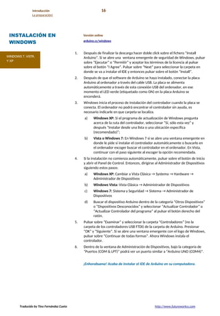 Introducción 16
La preparación!
INSTALACIÓN EN
WINDOWS
Versión online
arduino.cc/windows
1. Después de finalizar la descarga hacer doble click sobre el fichero “Install
Arduino”. Si se abre una ventana emergente de seguridad de Windows, pulsar
sobre “Ejecutar” o “Permitir” y aceptar los términos de la licencia al pulsar
sobre el botón “I Agree”. Pulsar sobre “Next” para seleccionar la carpeta en
donde se va a instalar el IDE y entonces pulsar sobre el botón “Install”.
2. Después de que el software de Arduino se haya instalado, conectar la placa
Arduino al ordenador a través del cable USB. La placa se alimenta
automáticamente a través de esta conexión USB del ordenador, en ese
momento el LED verde (etiquetado como ON) en la placa Arduino se
encenderá.
3. Windows inicia el proceso de instalación del controlador cuando la placa se
conecta. El ordenador no podrá encontrar el controlador sin ayuda, es
necesario indicarle en que carpeta se localiza.
a) Windows XP: Si el programa de actualización de Windows pregunta
acerca de la ruta del controlador, seleccionar “Sí, sólo esta vez” y
después “Instalar desde una lista o una ubicación específica
(recomendado)”;
b) Vista o Windows 7: En Windows 7 si se abre una ventana emergente en
donde le pide si instalar el controlador automáticamente o buscarlo en
el ordenador escoger buscar el controlador en el ordenador. En Vista,
continuar con el paso siguiente al escoger la opción recomendada.
4. Si la instalación no comienza automáticamente, pulsar sobre el botón de Inicio
y abrir el Panel de Control. Entonces, dirigirse al Administrador de Dispositivos
siguiendo estos pasos:
a) Windows XP: Cambiar a Vista Clásica → Systema → Hardware →
Administrador de Dispositivos
b) Windows Vista: Vista Clásica → Administrador de Dispositivos
c) Windows 7: Sistema y Seguridad → Sistema → Administrador de
Dispositivos
d) Buscar el dispositivo Arduino dentro de la categoría “Otros Dispositivos”
o “Dispositivos Desconocidos” y seleccionar “Actualizar Controlador” o
“Actualizar Controlador del programa” al pulsar el botón derecho del
ratón.
5. Pulsar sobre “Examinar” y seleccionar la carpeta “Controladores” (no la
carpeta de los controladores USB FTDI) de la carpeta de Arduino. Presionar
“OK” y “Siguiente”. Si se abre una ventana emergente con el logo de Windows,
pulsar sobre “Continuar de todas formas”. Ahora Windows instala el
controlador.
6. Dentro de la ventana de Administración de Dispositivos, bajo la categoría de
“Puertos (COM & LPT)” podrá ver un puerto similar a “Arduino UNO (COM4)”.
¡Enhorabuena! Acaba de instalar el IDE de Arduino en su computadora.
Traducido by Tino Fernández Cueto http://www.futureworkss.com
 