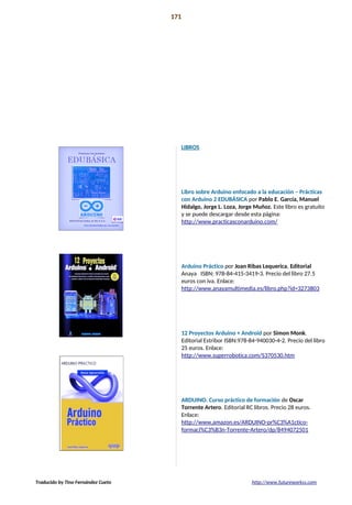 Libros recomendados 171
APUNTES Y
LIBROS
RECOMENADOS
LIBROS
Libro sobre Arduino enfocado a la educación – Prácticas
con Arduino 2 EDUBÁSICA por Pablo E. García, Manuel
Hidalgo, Jorge L. Loza, Jorge Muñoz. Este libro es gratuito
y se puede descargar desde esta página:
http://www.practicasconarduino.com/
Arduino Práctico por Joan Ribas Lequerica. Editorial
Anaya ISBN: 978-84-415-3419-3. Precio del libro 27.5
euros con iva. Enlace:
http://www.anayamultimedia.es/libro.php?id=3273803
12 Proyectos Arduino + Android por Simon Monk.
Editorial Estribor ISBN:978-84-940030-4-2. Precio del libro
25 euros. Enlace:
http://www.superrobotica.com/S370530.htm
ARDUINO. Curso práctico de formación de Oscar
Torrente Artero. Editorial RC libros. Precio 28 euros.
Enlace:
http://www.amazon.es/ARDUINO-pr%C3%A1ctico-
formaci%C3%B3n-Torrente-Artero/dp/8494072501
Traducido by Tino Fernández Cueto http://www.futureworkss.com
 