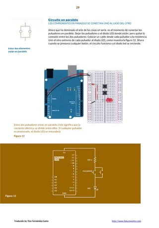 Proyecto 01 29
Conozca sus herramientas
Circuito en paralelo
LOS COMPONENTES EN PARALELO SE CONECTAN UNO AL LADO DEL OTRO
Ahora que ha dominado el arte de las cosas en serie, es el momento de conectar los
pulsadores en paralelo. Dejar los pulsadores y el diodo LED donde están, pero quitar la
conexión entre los dos pulsadores. Colocar un cable desde cada pulsador a la resistencia.
Unir el otro extremo de cada pulsador al diodo LED, como muestra la figura 12. Ahora
cuando se presiona cualquier botón, el circuito funciona y el diodo led se enciende.
Estos dos pulsadores están en paralelo. Esto significa que la
corriente eléctrica se divide entre ellos. Si cualquier pulsador
es presionado, el diodo LED se encenderá.
Figura 12
Traducido by Tino Fernández Cueto http://www.futureworkss.com
 