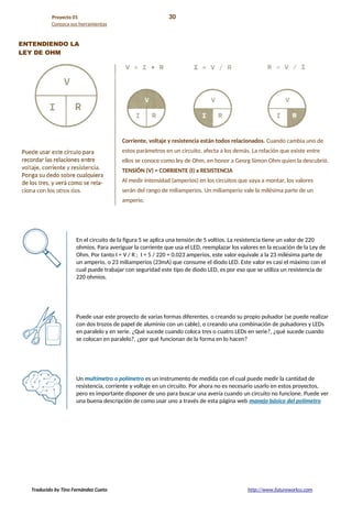 Proyecto 01 30
Conozca sus herramientas
ENTENDIENDO LA
LEY DE OHM
Corriente, voltaje y resistencia están todos relacionados. Cuando cambia uno de
estos parámetros en un circuito, afecta a los demás. La relación que existe entre
ellos se conoce como ley de Ohm, en honor a Georg Simon Ohm quien la descubrió.
TENSIÓN (V) = CORRIENTE (I) x RESISTENCIA
Al medir intensidad (amperios) en los circuitos que vaya a montar, los valores
serán del rango de miliamperios. Un miliamperio vale la milésima parte de un
amperio.
En el circuito de la figura 5 se aplica una tensión de 5 voltios. La resistencia tiene un valor de 220
ohmios. Para averiguar la corriente que usa el LED, reemplazar los valores en la ecuación de la Ley de
Ohm. Por tanto I = V / R ; I = 5 / 220 = 0.023 amperios, este valor equivale a la 23 milésima parte de
un amperio, o 23 miliamperios (23mA) que consume el diodo LED. Este valor es casi el máximo con el
cual puede trabajar con seguridad este tipo de diodo LED, es por eso que se utiliza un resistencia de
220 ohmios.
Puede usar este proyecto de varias formas diferentes, o creando su propio pulsador (se puede realizar
con dos trozos de papel de aluminio con un cable), o creando una combinación de pulsadores y LEDs
en paralelo y en serie. ¿Qué sucede cuando coloca tres o cuatro LEDs en serie?, ¿qué sucede cuando
se colocan en paralelo?, ¿por qué funcionan de la forma en lo hacen?
Un multímetro o polímetro es un instrumento de medida con el cual puede medir la cantidad de
resistencia, corriente y voltaje en un circuito. Por ahora no es necesario usarlo en estos proyectos,
pero es importante disponer de uno para buscar una avería cuando un circuito no funcione. Puede ver
una buena descripción de como usar uno a través de esta página web manejo básico del polímetro
Traducido by Tino Fernández Cueto http://www.futureworkss.com
 