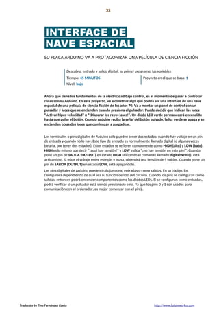 Introducción 33
La preparación!
SU PLACA ARDUINO VA A PROTAGONIZAR UNA PELÍCULA DE CIENCIA FICCIÓN
Descubra: entrada y salida digital, su primer programa, las variables
Tiempo: 45 MINUTOS Proyecto en el que se basa: 1
Nivel: bajo
Ahora que tiene los fundamentos de la electricidad bajo control, es el momento de pasar a controlar
cosas con su Arduino. En este proyecto, va a construir algo que podría ser una interface de una nave
espacial de una película de ciencia ficción de los años 70. Va a montar un panel de control con un
pulsador y luces que se encienden cuando presiona el pulsador. Puede decidir que indican las luces
“Activar hiper-velocidad” o “¡Disparar los rayos laser!”. Un diodo LED verde permanecerá encendido
hasta que pulse el botón. Cuando Arduino reciba la señal del botón pulsado, la luz verde se apaga y se
encienden otras dos luces que comienzan a parpadear.
Los terminales o pins digitales de Arduino solo pueden tener dos estados: cuando hay voltaje en un pin
de entrada y cuando no lo hay. Este tipo de entrada es normalmente llamada digital (o algunas veces
binaria, por tener dos estados). Estos estados se refieren comúnmente como HIGH (alto) y LOW (bajo).
HIGH es lo mismo que decir “¡aquí hay tensión!” y LOW indica “¡no hay tensión en este pin!”. Cuando
pone un pin de SALIDA (OUTPUT) en estado HIGH utilizando el comando llamado digitalWrite(), está
activandolo. Si mide el voltaje entre este pin y masa, obtendrá una tensión de 5 voltios. Cuando pone un
pin de SALIDA (OUTPUT) en estado LOW, está apagandolo.
Los pins digitales de Arduino pueden trabajar como entradas o como salidas. En su código, los
configurará dependiendo de cual sea su función dentro del circuito. Cuando los pins se configuran como
salidas, entonces podrá encender componentes como los diodos LEDs. Si se configuran como entradas,
podrá verificar si un pulsador está siendo presionado o no. Ya que los pins 0 y 1 son usados para
comunicación con el ordenador, es mejor comenzar con el pin 2.
Traducido by Tino Fernández Cueto http://www.futureworkss.com
 