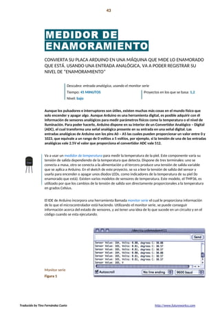 Introducción 43
La preparación!
CONVIERTA SU PLACA ARDUINO EN UNA MÁQUINA QUE MIDE LO ENAMORADO
QUE ESTÁ. USANDO UNA ENTRADA ANALÓGICA, VA A PODER REGISTRAR SU
NIVEL DE “ENAMORAMIENTO”
Descubra: entrada analógica, usando el monitor serie
Tiempo: 45 MINUTOS Proyectos en los que se basa: 1,2
Nivel: bajo
Aunque los pulsadores e interruptores son útiles, existen muchas más cosas en el mundo físico que
solo encender y apagar algo. Aunque Arduino es una herramienta digital, es posible adquirir con él
información de sensores analógicos para medir parámetros físicos como la temperatura o el nivel de
iluminación. Para poder hacerlo, Arduino dispone en su interior de un Convertidor Analógico – Digital
(ADC), el cual transforma una señal analógica presente en su entrada en una señal digital. Las
entradas analógicas de Arduino son los pins A0 – A5 las cuales pueden proporcionar un valor entre 0 y
1023, que equivale a un rango de 0 voltios a 5 voltios, por ejemplo, si la tensión de una de las entradas
analógicas vale 2.5V el valor que proporciona el convertidor ADC vale 512.
Va a usar un medidor de temperatura para medir la temperatura de la piel. Este componente varía su
tensión de salida dependiendo de la temperatura que detecta. Dispone de tres terminales: uno se
conecta a masa, otro se conecta a la alimentación y el tercero produce una tensión de salida variable
que se aplica a Arduino. En el sketch de este proyecto, se va a leer la tensión de salida del sensor y
usarla para encender o apagar unos diodos LEDs, como indicadores de la temperatura de su piel (lo
enamorado que está). Existen varios modelos de sensores de temperatura. Este modelo, el TMP36, es
utilizado por que los cambios de la tensión de salida son directamente proporcionales a la temperatura
en grados Celsius.
El IDE de Arduino incorpora una herramienta llamada monitor serie el cual le proporciona información
de lo que el microcontrolador está haciendo. Utilizando el monitor serie, se puede conseguir
información acerca del estado de sensores, y así tener una idea de lo que sucede en un circuito y en el
código cuando se esta ejecutando.
Monitor serie
Figura 1
Traducido by Tino Fernández Cueto http://www.futureworkss.com
 