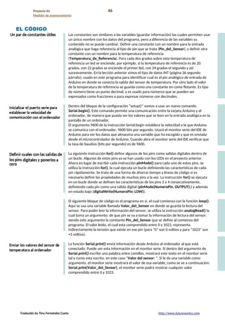 Proyecto 03 46
Medidor de enamoramiento
EL CÓDIGO
Las constantes son similares a las variables (guardar información) las cuales permiten usar
un único nombre con los datos del programa, pero a diferencia de las variables su
contenido no se puede cambiar. Definir una constante con un nombre para la entrada
analógica que haga referencia al tipo de pin que se trata (Pin_del_Sensor), y definir otra
constante con un nombre para la temperatura de referencia
(Temperatura_de_Referencia). Para cada dos grados sobre esta temperatura de
referencia un led se enciende, por ejemplo, si la temperatura de referencia es de 20
grados, con 22 grados se enciende el primer led, con 24 grados el segundo y así
sucesivamente. En la lección anterior vimos el tipo de datos INT (página 36 segundo
párrafo), usado en este programa para identificar cual es el pin analógico de entrada de
Arduino en donde se conecta la salida del sensor de temperatura. Por otro lado el valor
de la temperatura de referencia se guarda como una constante en coma flotante. Es tipo
de número tiene un punto decimal, y es usado para números que se pueden ser
expresados como fracciones o para expresar números con decimales.
Dentro del bloque de la configuración “setup()” vamos a usar un nuevo comando,
Serial.begin(). Este comando permite una comunicación entre la tarjeta Arduino y el
ordenador, de manera que pueda ver los valores que se leen en la entrada analógica en la
pantalla de un ordenador.
El argumento 9600 de la instrucción Serial.begin establece la velocidad a la que Arduino
se comunica con el ordenador, 9600 bits por segundo. Usará el monitor serie del IDE de
Arduino para ver los datos que almacena una variable que ha escogido y que es enviada
desde el microcontrolador de Arduino. Cuando abra el monitor serie del IDE verificar que
la tasa de baudios (bits por segundo) es de 9600.
La siguiente instrucción for() define algunos de los pins como salidas digitales dentro de
un bucle. Algunos de estos pins ya se han usado con los LEDs en el proyecto anterior.
Ahora en lugar de escribir cada instrucción pinMode() para cada uno de estos pins, se
utiliza la instrucción for(), la cual ejecuta un bucle definiendo las características de cada
pin rápidamente. Se trata de una forma de ahorrar tiempo y líneas de código si es
necesario definir las propiedades de muchos pins a la vez. La instrucción for() se ejecuta
en un bucle donde se definen las características de los pins 2 a 4 consecutivamente,
definiendo cada pin como una salida digital (pinMode(NumeroPin, OUTPUT);) y además
en estado bajo (digitalWrite(NumeroPin; LOW)).
El siguiente bloque de código es el programa en sí, el cual comienza con la función loop().
Aquí se usa una variable llamada Valor_del_Sensor en donde se guarda la lectura del
sensor. Para poder leer la información del sensor, se utiliza la instrucción analogRead() la
cual toma un argumento: de que pin se va a tomar la información de lectura del sensor;
siendo este argumento la constante Pin_del_Sensor que se define al comienzo del
programa. El valor leído, el cual esta comprendido entre 0 y 1023, representa
indirectamente la tensión que existe en ese pin (para “0” son 0 voltios y para “1023” son
+5 voltios).
La función Serial.print() enviá información desde Arduino al ordenador al que está
conectado. Puede ver esta información en el monitor serie. Si dentro del argumento de
Serial.print() escribe una palabra entre comillas, mostrará este texto en el monitor serie
tal y como esta escrito, en este caso “Valor del sensor: ”. Si le da una variable como
argumento, el monitor serie mostrará el valor de esa variable, como se ve a continuación:
Serial.print(Valor_del_Sensor), el monitor serie podrá mostrar cualquier valor
comprendido entre 0 y 1023.
Traducido by Tino Fernández Cueto http://www.futureworkss.com
 