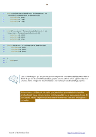 Proyecto 03 51
Medidor de enamoramiento
Crear un interface para que dos personas puedan comprobar la compatibilidad entre ambos. Debe de
decidir de que tipo de compatibilidad se trata, y como actuarán sobre el sensor. ¿Quizás deberán de
juntar sus manos para generar el suficiente calor? ¿Tal vez tengan que abrazarse? ¿Que piensa?
Aumentando los tipos de entradas que puede leer y usando la instrucción
analogRead() junto con el monitor serie ha podido ver lo que ocurre dentro de
su Arduino. Ahora ya puede usar un mayor número de sensores analógicos y
entradas.
Traducido by Tino Fernández Cueto http://www.futureworkss.com
 