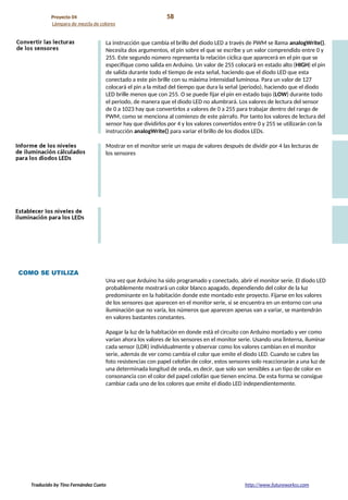 Proyecto 04 58
Lámpara de mezcla de colores
La instrucción que cambia el brillo del diodo LED a través de PWM se llama analogWrite().
Necesita dos argumentos, el pin sobre el que se escribe y un valor comprendido entre 0 y
255. Este segundo número representa la relación cíclica que aparecerá en el pin que se
especifique como salida en Arduino. Un valor de 255 colocará en estado alto (HIGH) el pin
de salida durante todo el tiempo de esta señal, haciendo que el diodo LED que esta
conectado a este pin brille con su máxima intensidad luminosa. Para un valor de 127
colocará el pin a la mitad del tiempo que dura la señal (periodo), haciendo que el diodo
LED brille menos que con 255. O se puede fijar el pin en estado bajo (LOW) durante todo
el periodo, de manera que el diodo LED no alumbrará. Los valores de lectura del sensor
de 0 a 1023 hay que convertirlos a valores de 0 a 255 para trabajar dentro del rango de
PWM, como se menciona al comienzo de este párrafo. Por tanto los valores de lectura del
sensor hay que dividirlos por 4 y los valores convertidos entre 0 y 255 se utilizarán con la
instrucción analogWrite() para variar el brillo de los diodos LEDs.
Mostrar en el monitor serie un mapa de valores después de dividir por 4 las lecturas de
los sensores
COMO SE UTILIZA
Una vez que Arduino ha sido programado y conectado, abrir el monitor serie. El diodo LED
probablemente mostrará un color blanco apagado, dependiendo del color de la luz
predominante en la habitación donde este montado este proyecto. Fijarse en los valores
de los sensores que aparecen en el monitor serie, si se encuentra en un entorno con una
iluminación que no varía, los números que aparecen apenas van a variar, se mantendrán
en valores bastantes constantes.
Apagar la luz de la habitación en donde está el circuito con Arduino montado y ver como
varían ahora los valores de los sensores en el monitor serie. Usando una linterna, iluminar
cada sensor (LDR) individualmente y observar como los valores cambian en el monitor
serie, además de ver como cambia el color que emite el diodo LED. Cuando se cubre las
foto resistencias con papel celofán de color, estos sensores solo reaccionarán a una luz de
una determinada longitud de onda, es decir, que solo son sensibles a un tipo de color en
consonancia con el color del papel celofán que tienen encima. De esta forma se consigue
cambiar cada uno de los colores que emite el diodo LED independientemente.
Traducido by Tino Fernández Cueto http://www.futureworkss.com
 