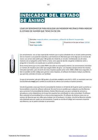 Introducción 63
La preparación!
USAR UN SERVOMOTOR PARA REALIZAR UN MEDIDOR MECÁNICO PARA INDICAR
EL ESTADO DE HUMOR QUE TIENE EN ESE DÍA
Descubra: mapa de valores, servomotores, utilización de librerías incorporadas
Tiempo: 1 HORA Proyectos en los que se basa: 1,2,3,4
Nivel: bajo-medio
Los servomotores son un tipo especial de motores que no giran alrededor de un círculo continuamente,
sino se mueven a una posición específica y permanecen en ella hasta que se les diga que se muevan de
nuevo. Los servos solo suelen girar 180 grados (la mitad de un círculo). Combinando uno de estos
motores con un pequeño cartón hecho a mano, será capaz de decirle a la gente si deberían venir y
preguntar si necesita o no ayuda para su próximo proyecto.
De la misma forma que se ha usado PWM y los LEDs en el proyecto anterior, los servomotores necesitan
un número de impulsos para saber que ángulo deben de girar. Los impulsos siempre tienen los mismos
intervalos (periodo), pero el ancho de estos impulsos puede variar entre 1000 y 2000 micro segundos. Si
bien es posible escribir código para generar estos impulsos, el software de Arduino incluye una librería
que permite controlar el motor con facilidad.
Ya que el servomotor solo gira 180 grados y la entrada analógica varía de 0 a 1023, es necesario usar una
función llamada map() para cambiar la escala de los valores que produce el potenciómetro.
Una de las grandes cosas que tiene la comunidad de Arduino es el talento de la gente quien aumenta su
funcionalidad a través de software adicional. De esta forma es posible que cualquiera escriba librerías
para aumentar la funcionalidad de Arduino. Existen librerías para una gran variedad de sensores y
actuadores y otros dispositivos con la que los usuarios han contribuido en esta comunidad. El software
libre extiende la funcionalidad de un entorno de programación. El software de Arduino viene con un
número de librerías que son útiles para trabajar con el hardware o lo datos. Una de las librerías incluida
esta diseñada para ser usada con servomotores. Cuando se escriba el código será necesario importar
esta librería y así se podrá controlar el servomotor.
Traducido by Tino Fernández Cueto http://www.futureworkss.com
 