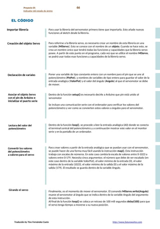Proyecto 05 66
Indicador del estado de ánimo
EL CÓDIGO
Para usar la librería del servomotor primero tiene que importarla. Esto añade nuevas
funciones al sketch desde la librería.
Para referirse a la librería servo, es necesario crear un nombre de esta librería en una
variable (MiServo). Esto se conoce con el nombre de un objeto. Cuando se hace esto, se
crea un nombre único que tendrá todas las funciones y capacidades que la librería servo
posee. A partir de este punto en el programa, cada vez que se utilice el nombre MiServo,
se podrá usar todas esas funciones y capacidades de la librería servo.
Poner una variable de tipo constante entero con un nombre para el pin que se une al
potenciómetro (PinPot), y nombres de variables de tipo entero para guardar el valor de la
entrada analógica (ValorPot) y el valor del ángulo (Angulo) al que el servomotor se debe
de mover.
Dentro de la función setup() es necesario decirle a Arduino que pin está unido al
servomotor
Se incluye una comunicación serie con el ordenador para verificar los valores del
potenciómetro y ver como se convierten estos valores a ángulos para el servomotor.
Dentro de la función loop(), se procede a leer la entrada analógica (A0) donde se conecta
el terminal central del potenciómetro y a continuación mostrar este valor en el monitor
serie y en la pantalla de un ordenador.
Para crear valores a partir de la entrada analógica que se puedan usar con el servomotor,
se puede hacer de una forma muy fácil usando la instrucción map(). Esta instrucción
trabaja con escalas de números. En este caso cambia la escala de valores entre 0-1023 a
valores entre 0-179. Necesita cinco argumentos: el número que debe de ser escalado (en
este caso dentro de la variable ValorPot), el valor mínimo de la entrada (0), el valor
máximo de la entrada (1023), el valor mínimo de la salida (0) y el valor máximo de la
salida (179). El resultado se guarda dentro de la variable Angulo.
Finalmente, es el momento de mover el servomotor. El comando MiServo.write(Angulo)
mueve el servomotor al ángulo que se indica dentro de la variable Angulo del argumento
de esta instrucción.
Al final de la función loop() se coloca un retraso de 100 mili segundos delay(100) para que
el servo tenga tiempo a moverse a su nueva posición.
Traducido by Tino Fernández Cueto http://www.futureworkss.com
 
