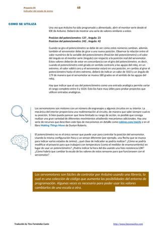 Proyecto 05 68
Indicador del estado de ánimo
COMO SE UTILIZA
Una vez que Arduino ha sido programado y alimentado, abrir el monitor serie desde el
IDE de Arduino. Deberá de mostrar una serie de valores similares a estos:
Posicion del potenciometro: 137 , Angulo: 23
Posicion del potenciometro: 242 , Angulo: 42
Cuando se gira el potenciómetro se debe de ver como estos números cambian, además
también el servomotor debe de girar a una nueva posición. Observar la relación entre el
valor numérico de la variable del potenciómetro (Posición del potenciómetro) y el valor
del ángulo en el monitor serie (Angulo) con respecto a la posición real del servomotor.
Estos valores deberán de estar en concordancia con el giro del potenciómetro, es decir,
cuando el potenciómetro esté girado en sentido contrario a las agujas del reloj, en un
extremo, el valor valdrá cero y el servomotor estará en una posición, en cambio al girar el
potenciómetro hasta el otro extremo, deberá de indicar un valor de 1023 y un ángulo de
179 de manera que el servomotor se mueva 180 grados en el sentido de las agujas del
reloj.
Hay que indicar que el uso del potenciómetro como una entrada analógica permite variar
el rango completo entre 0 y 1024. Esto los hace muy útiles para probar proyectos que
utilicen entradas analógicas.
Los servomotores son motores con un número de engranajes y algunos circuitos en su interior. La
mecánica del interior proporciona una realimentación al circuito, de manera que sabe siempre cual es
su posición. Si bien pueda parecer que tiene limitado su rango de acción, es posible que consiga
realizar una gran variedad de diferentes movimientos añadiendo mecanismos adicionales. Hay una
serie de recursos que describen este tipo de mecanismos en detalle como robives.com/mechs y en el
libro Making Things Move de Dustyn Roberts.
El potenciómetro no es el único sensor que puede usar para controlar la posición del servomotor.
Usando la misma configuración física y un sensor diferente (por ejemplo, una flecha que se mueva
para indicar varios estados de ánimo), ¿qué clase de indicador se podría realizar? ¿Cómo se podría
modificar el proyecto para que trabajará con temperatura (como el medidor de enamoramiento) en
lugar de usar un potenciómetro? ¿Podría indicar la hora del día usando una foto resistencia LDR?
¿Cómo habría que cambiar la escala de los valores de estos sensores para que funcionasen con el
servomotor?
Los servomotores son fáciles de controlar por Arduino usando una librería, la
cual es una colección de código que aumenta las posibilidades del entorno de
programación. Algunas veces es necesario para poder usar los valores
cambiarlos de una escala a otra.
Traducido by Tino Fernández Cueto http://www.futureworkss.com
 