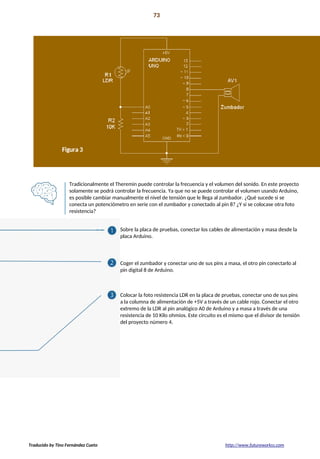 Proyecto 06 73
Theremin controlado por luz
Tradicionalmente el Theremin puede controlar la frecuencia y el volumen del sonido. En este proyecto
solamente se podrá controlar la frecuencia. Ya que no se puede controlar el volumen usando Arduino,
es posible cambiar manualmente el nivel de tensión que le llega al zumbador. ¿Qué sucede si se
conecta un potenciómetro en serie con el zumbador y conectado al pin 8? ¿Y si se colocase otra foto
resistencia?
Sobre la placa de pruebas, conectar los cables de alimentación y masa desde la
placa Arduino.
Coger el zumbador y conectar uno de sus pins a masa, el otro pin conectarlo al
pin digital 8 de Arduino.
Colocar la foto resistencia LDR en la placa de pruebas, conectar uno de sus pins
a la columna de alimentación de +5V a través de un cable rojo. Conectar el otro
extremo de la LDR al pin analógico A0 de Arduino y a masa a través de una
resistencia de 10 Kilo ohmios. Este circuito es el mismo que el divisor de tensión
del proyecto número 4.
Traducido by Tino Fernández Cueto http://www.futureworkss.com
 