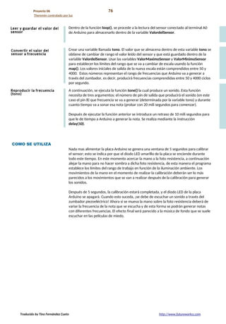 Proyecto 06 76
Theremin controlado por luz
Dentro de la función loop(), se procede a la lectura del sensor conectado al terminal A0
de Arduino para almacenarlo dentro de la variable ValordelSensor.
Crear una variable llamada tono. El valor que se almacena dentro de esta variable tono se
obtiene de cambiar de rango el valor leído del sensor y que está guardado dentro de la
variable ValordelSensor. Usar las variables ValorMaximoSensor y ValorMinimoSensor
para establecer los límites del rango que se va a cambiar de escala usando la función
map(). Los valores iniciales de salida de la nueva escala están comprendidos entre 50 y
4000. Estos números representan el rango de frecuencias que Arduino va a generar a
través del zumbador, es decir, producirá frecuencias comprendidas entre 50 y 4000 ciclos
por segundo.
A continuación, se ejecuta la función tone() la cual produce un sonido. Esta función
necesita de tres argumentos: el número de pin de salida que producirá el sonido (en este
caso el pin 8) que frecuencia se va a generar (determinada por la variable tono) y durante
cuanto tiempo va a sonar esa nota (probar con 20 mili segundos para comenzar).
Después de ejecutar la función anterior se introduce un retraso de 10 mili segundos para
que le de tiempo a Arduino a generar la nota. Se realiza mediante la instrucción
delay(10).
COMO SE UTILIZA
Nada mas alimentar la placa Arduino se genera una ventana de 5 segundos para calibrar
el sensor; esto se indica por que el diodo LED amarillo de la placa se enciende durante
todo este tiempo. En este momento acercar la mano a la foto resistencia, a continuación
alejar la mano para no hacer sombra a dicha foto resistencia, de esta manera el programa
establece los límites del rango de trabajo en función de la iluminación ambiente. Los
movimientos de la mano en el momento de realizar la calibración deberán ser lo más
parecidos a los movimientos que se van a realizar después de la calibración para generar
los sonidos.
Después de 5 segundos, la calibración estará completada, y el diodo LED de la placa
Arduino se apagará. Cuando esto suceda, ¡se debe de escuchar un sonido a través del
zumbador piezoeléctrico! Ahora si se mueva la mano sobre la foto resistencia deberá de
variar la frecuencia de la nota que se escucha y de esta forma se podrán generar notas
con diferentes frecuencias. El efecto final será parecido a la música de fondo que se suele
escuchar en las películas de miedo.
Traducido by Tino Fernández Cueto http://www.futureworkss.com
 