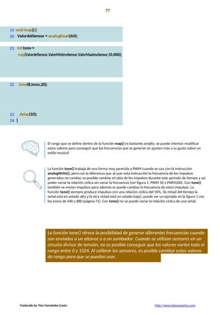 Proyecto 06 77
Lámpara de mezcla de colores
El rango que se define dentro de la función map() es bastante amplio, se puede intentar modificar
estos valores para conseguir que las frecuencias que se generan se ajusten más a su gusto sobre un
estilo musical.
La función tone() trabaja de una forma muy parecida a PWM cuando se usa con la instrucción
analogWrite(), pero con la diferencia que al usar esta instrucción la frecuencia de los impulsos
generados no cambia: es posible cambiar el ratio de los impulsos durante este periodo de tiempo y así
poder variar la relación cíclica sin variar la frecuencia (ver figura 1, PWM 50 y PWM200). Con tone()
también se envían impulsos pero además se puede cambiar la frecuencia de estos impulsos. La
función tone() siempre produce impulsos con una relación cíclica del 50%, (la mitad del tiempo la
señal está en estado alto y la otra mitad está en estado bajo), puede ver un ejemplo en la figura 1 con
los tonos de 440 y 880 (página 71). Con tone() no se puede variar la relación cíclica de una señal.
La función tone() ofrece la posibilidad de generar diferentes frecuencias cuando
son enviadas a un altavoz o a un zumbador. Cuando se utilizan sensores en un
circuito divisor de tensión, no es posible conseguir que los valores varíen todo el
rango entre 0 y 1024. Al calibrar los sensores, es posible cambiar estos valores
de rango para que se puedan usar.
Traducido by Tino Fernández Cueto http://www.futureworkss.com
 