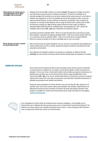 Proyecto 07 84
Teclado musical
Después de la función if(), se llama a la función tone(). El programa se dirige a la matriz
para determinar que frecuencia se debe de reproducir. Si la lectura realizada en la
entrada analógica A0 coincide con uno de los valores de las instrucciones if, se le indica a
Arduino que reproduzca un tono. Es posible que el circuito produzca ruido, ya que los
valores pueden fluctuar un poco mientras se presiona un pulsador. Para corregir esta
variación, es una buena idea disponer de un rango de valores para verificar que el valor
de la lectura coincide con alguno de los valores dentro de este rango. Se utiliza el
operador lógico AND (función de multiplicación), representado por “&&”, dentro de
múltiples instrucciones if()...else para comprobar la condición anterior.
Si presiona el primer pulsador (SW1 - Nota 1), la nota [0] (262 Hz) se escuchará a través
del zumbador. Si presiona el segundo pulsador (SW2 – Nota 2) se oirá la nota[1] (294 Hz),
y si se presiona el tercer pulsador (SW3 – Nota 3) se oirá la tercera nota[2] (330 Hz).
Ahora es cuando se puede ver lo útil y manejable que es usar una matriz.
Solo una frecuencia se puede reproducir a la vez, así que si se presionan dos pulsadores al
mismo tiempo solo se oirá un sonido, aquel que tenga la resistencia más baja de los dos
pulsadores presionados.
Para silenciar el zumbador cuando no se presiona un pulsador se utiliza la función
noTone(), el cual necesita el número del terminal en donde dejar de reproducir el sonido.
COMO SE UTILIZA
Si los valores de las resistencias del circuito montado son los mismos que los mostrados
en este proyecto, se deberá oír un sonido a través del zumbador cuando se presione un
pulsador. Si no es así, mirar a través del monitor serie el valor que aparece al presionar un
pulsador para verificar que se encuentran dentro de los rangos establecidos en las
instrucciones if()...else. Si se oye un sonido intermitente, incrementar un poco el rango de
valores de la instrucción cuyo valor se encuentra cerca del valor mostrado al presionar el
pulsador que produce este sonido intermitente.
Presionar varios pulsadores al mismo tiempo, para ver que tipo de valor aparece en el
monitor serie. Usar estos nuevos valores para producir mas sonidos. Experimentar con
diferentes frecuencias para aumentar el número de tonos que puede reproducir este
teclado. Es posible ver cuales son las frecuencias de las notas musicales en esta página:
arduino.cc/frequencies
Si se reemplaza el circuito mixto de resistencias por sensores analógicos, ¿será posible usar la
información que se obtiene de estos sensores para crear un instrumento musical más dinámico? Se
podrían usar estos valores para cambiar la duración de una nota o, como el proyecto del Theremin,
crear una gama de sonidos que varían con la iluminación.
Traducido by Tino Fernández Cueto http://www.futureworkss.com
 