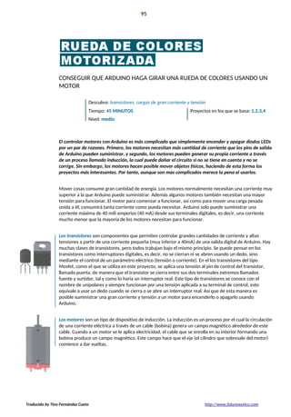 Introducción 95
La preparación!
CONSEGUIR QUE ARDUINO HAGA GIRAR UNA RUEDA DE COLORES USANDO UN
MOTOR
Descubra: transistores, cargas de gran corriente y tensión
Tiempo: 45 MINUTOS Proyectos en los que se basa: 1,2,3,4
Nivel: medio
El controlar motores con Arduino es más complicado que simplemente encender y apagar diodos LEDs
por un par de razones. Primero, los motores necesitan más cantidad de corriente que los pins de salida
de Arduino pueden suministrar, y segundo, los motores pueden generar su propia corriente a través
de un proceso llamado inducción, la cual puede dañar el circuito si no se tiene en cuenta y no se
corrige. Sin embargo, los motores hacen posible mover objetos físicos, haciendo de esta forma los
proyectos más interesantes. Por tanto, aunque son mas complicados merece la pena el usarlos.
Mover cosas consume gran cantidad de energía. Los motores normalmente necesitan una corriente muy
superior a la que Arduino puede suministrar. Además algunos motores también necesitan una mayor
tensión para funcionar. El motor para comenzar a funcionar, así como para mover una carga pesada
unida a él, consumirá tanta corriente como pueda necesitar. Arduino solo puede suministrar una
corriente máxima de 40 mili amperios (40 mA) desde sus terminales digitales, es decir, una corriente
mucho menor que la mayoría de los motores necesitan para funcionar.
Los transistores son componentes que permiten controlar grandes cantidades de corriente y altas
tensiones a partir de una corriente pequeña (muy inferior a 40mA) de una salida digital de Arduino. Hay
muchas clases de transistores, pero todos trabajan bajo el mismo principio. Se puede pensar en los
transistores como interruptores digitales, es decir, no se cierran ni se abren usando un dedo, sino
mediante el control de un parámetro eléctrico (tensión o corriente). En el los transistores del tipo
Mosfet, como el que se utiliza en este proyecto, se aplica una tensión al pin de control del transistor,
llamado puerta, de manera que el transistor se cierra entre sus dos terminales extremos llamados
fuente y surtidor, tal y como lo haría un interruptor real. Este tipo de transistores se conoce con el
nombre de unipolares y siempre funcionan por una tensión aplicada a su terminal de control, esto
equivale a usar un dedo cuando se cierra o se abre un interruptor real. Así que de esta manera es
posible suministrar una gran corriente y tensión a un motor para encenderlo o apagarlo usando
Arduino.
Los motores son un tipo de dispositivo de inducción. La inducción es un proceso por el cual la circulación
de una corriente eléctrica a través de un cable (bobina) genera un campo magnético alrededor de este
cable. Cuando a un motor se le aplica electricidad, el cable que se enrolla en su interior formando una
bobina produce un campo magnético. Este campo hace que el eje (el cilindro que sobresale del motor)
comience a dar vueltas.
Traducido by Tino Fernández Cueto http://www.futureworkss.com
 