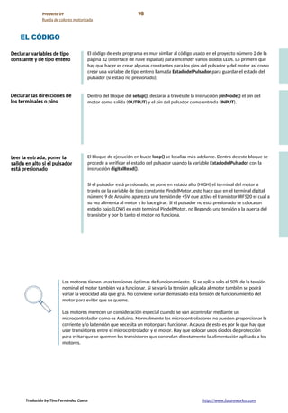 Proyecto 09 98
Rueda de colores motorizada
EL CÓDIGO
El código de este programa es muy similar al código usado en el proyecto número 2 de la
página 32 (Interface de nave espacial) para encender varios diodos LEDs. Lo primero que
hay que hacer es crear algunas constantes para los pins del pulsador y del motor así como
crear una variable de tipo entero llamada EstadodelPulsador para guardar el estado del
pulsador (si está o no presionado).
Dentro del bloque del setup(), declarar a través de la instrucción pinMode() el pin del
motor como salida (OUTPUT) y el pin del pulsador como entrada (INPUT).
El bloque de ejecución en bucle loop() se localiza más adelante. Dentro de este bloque se
procede a verificar el estado del pulsador usando la variable EstadodelPulsador con la
instrucción digitalRead().
Si el pulsador está presionado, se pone en estado alto (HIGH) el terminal del motor a
través de la variable de tipo constante PindelMotor, esto hace que en el terminal digital
número 9 de Arduino aparezca una tensión de +5V que activa el transistor IRF520 el cual a
su vez alimenta al motor y lo hace girar. Si el pulsador no está presionado se coloca un
estado bajo (LOW) en este terminal PindelMotor, no llegando una tensión a la puerta del
transistor y por lo tanto el motor no funciona.
Los motores tienen unas tensiones óptimas de funcionamiento. Si se aplica solo el 50% de la tensión
nominal el motor también va a funcionar. Si se varía la tensión aplicada al motor también se podrá
variar la velocidad a la que gira. No conviene variar demasiado esta tensión de funcionamiento del
motor para evitar que se queme.
Los motores merecen un consideración especial cuando se van a controlar mediante un
microcontrolador como es Arduino. Normalmente los microcontroladores no pueden proporcionar la
corriente y/o la tensión que necesita un motor para funcionar. A causa de esto es por lo que hay que
usar transistores entre el microcontrolador y el motor. Hay que colocar unos diodos de protección
para evitar que se quemen los transistores que controlan directamente la alimentación aplicada a los
motores.
Traducido by Tino Fernández Cueto http://www.futureworkss.com
 