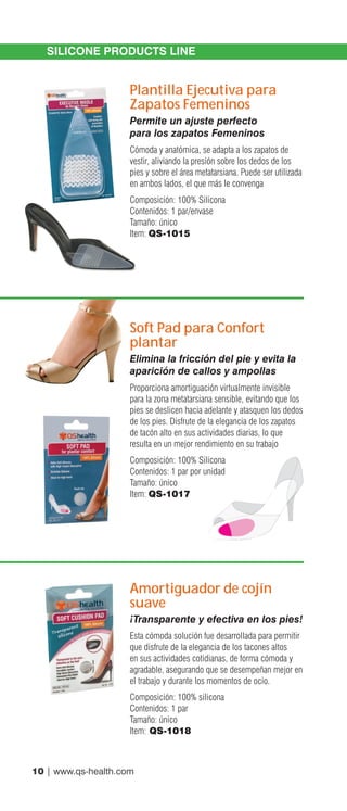 10 | www.qs-health.com
SILICONE PRODUCTS LINE
Plantilla Ejecutiva para
Zapatos Femeninos
Permite un ajuste perfecto
para los zapatos Femeninos
Cómoda y anatómica, se adapta a los zapatos de
vestir, aliviando la presión sobre los dedos de los
pies y sobre el área metatarsiana. Puede ser utilizada
en ambos lados, el que más le convenga
Composición: 100% Silicona
Contenidos: 1 par/envase
Tamaño: único
Item: QS-1015
Soft Pad para Confort
plantar
Elimina la fricción del pie y evita la
aparición de callos y ampollas
Proporciona amortiguación virtualmente invisible
para la zona metatarsiana sensible, evitando que los
pies se deslicen hacia adelante y atasquen los dedos
de los pies. Disfrute de la elegancia de los zapatos
de tacón alto en sus actividades diarias, lo que
resulta en un mejor rendimiento en su trabajo
Composición: 100% Silicona
Contenidos: 1 par por unidad
Tamaño: único
Item: QS-1017
Amortiguador de cojín
suave
¡Transparente y efectiva en los pies!
Esta cómoda solución fue desarrollada para permitir
que disfrute de la elegancia de los tacones altos
en sus actividades cotidianas, de forma cómoda y
agradable, asegurando que se desempeñan mejor en
el trabajo y durante los momentos de ocio.
Composición: 100% silicona
Contenidos: 1 par
Tamaño: único
Item: QS-1018
 
