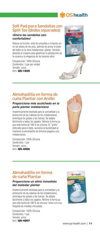 www.qs-health.com | 11
Soft Pad para Sandalias con
Split Toe (dedos separados)
¡Ahora las sandalias son
confortables!
Reduce la fricción, evita las ampollas e irritación en-
tre los dedos de los pies, además de aliviar el dolor
del ardor en la zona metatarsiana plantar. También
absorbe el impacto para garantizar la satisfacción de
la usuaria y la elegancia de los tacones altos
Composición: 100% Silicona
Contenidos: 1 par por unidad
Tamaño: único
Item: QS-1020
Almohadilla en forma de
cuña Plantar con Anillo
Proporciona más acolchado en la
parta plantar metatarsiana
Anatómicamente diseñada para la comodidad y la
protección de las cabezas de los metatarsianos,
amortigua los golpes y las fuerzas. Se adapta
fácilmente a todos los zapatos. Retiene la forma ya
que está hecha de 100 % de silicona. El “anillo”
reforzado para el dedo, aumenta la durabilidad al
mantener la almohadilla de Silicona pegada a sus
metatarsianos.
Composición: 100% Silicona
Contenidos: 1 par
Tamaño: único
Item: QS-4006
Almohadilla en forma
de cuña Plantar
Proporciona un alivio inmediato
del malestar plantar
Anatómicamente diseñada para la comodidad y la
protección de las cabezas de los metatarsianos,
amortigua los golpes y las fuerzas. Se adapta
fácilmente a todos los zapatos. Retiene la forma ya
que está hecha de 100 % de silicona. Viene con una
lengüeta de montaje incrustada.
Composición: 100% Silicona
Contenidos: 1 par
Tamaño: único
Item: QS-4007
 