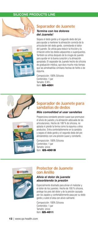 12 | www.qs-health.com
SILICONE PRODUCTS LINE
Separador de Juanete
Termina con los dolores
del Juanete!
Separa el dedo gordo y el segundo dedo del pie
para ayudar a mantener la alineación correcta de la
articulación del dedo gordo, controlando el dolor
del juanete. Se utiliza para reducir la fricción y la
irritación entre los dedos adyacentes o superpuestos.
También se utiliza después de la cirugía de juanete
para ayudar en la buena curación y la alineación
apropiada. El separador de Juanete hecho de silicona
de graduación médica, que dura mucho más tiempo
que las almohadillas similares hechas de fieltro o de
espuma.
Composición: 100% Silicona
Contenidos: 1 par
Tamaño: S M L
Item: QS-4001
Separador de Juanete para
sandalias de dedos
Más comodidad al usar sandalias
Proporciona constante presión suave que promueve
el alivio de juanete y la alineación adecuada de las
articulaciones. Hecho de 100 % de silicona, no
aplasta ni pierde la forma como la espuma u otros
productos. Entra confortablemente en la sandalia
y separa el dedo gordo y el segundo dedo del pie
alineándolos con una presión suave y constante.
Composición: 100% Silicona
Contenidos: 1 par
Tamaño: único
Item: QS-4001B
Protector de Juanete
con Anillo
Alivia el dolor de juanete
absorbiendo la presión
Especialmente diseñado para aliviar el malestar y
el dolor de los juanetes. Hecho de 100 % silicona,
protege los pies del dolor y de la presión causada
por los zapatos y confortablemente pasa por su dedo
gordo y cubre el área con alivio calmante
Composición: 100% Silicona
Contenidos: 1 par
Tamaño: único
Item: QS-4011
 