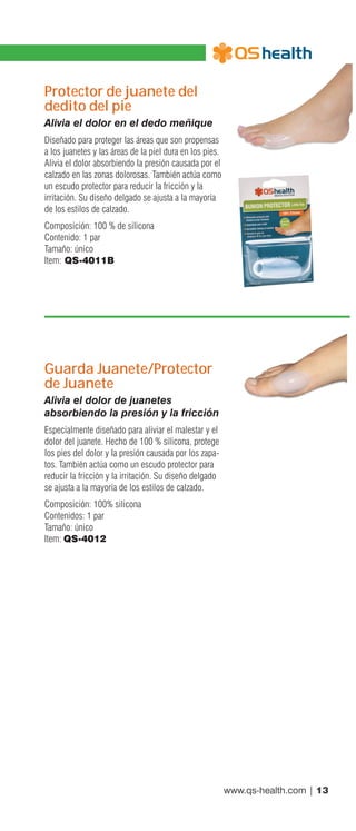 www.qs-health.com | 13
Protector de juanete del
dedito del pie
Alivia el dolor en el dedo meñique
Diseñado para proteger las áreas que son propensas
a los juanetes y las áreas de la piel dura en los pies.
Alivia el dolor absorbiendo la presión causada por el
calzado en las zonas dolorosas. También actúa como
un escudo protector para reducir la fricción y la
irritación. Su diseño delgado se ajusta a la mayoría
de los estilos de calzado.
Composición: 100 % de silicona
Contenido: 1 par
Tamaño: único
Item: QS-4011B
Guarda Juanete/Protector
de Juanete
Alivia el dolor de juanetes
absorbiendo la presión y la fricción
Especialmente diseñado para aliviar el malestar y el
dolor del juanete. Hecho de 100 % silicona, protege
los pies del dolor y la presión causada por los zapa-
tos. También actúa como un escudo protector para
reducir la fricción y la irritación. Su diseño delgado
se ajusta a la mayoría de los estilos de calzado.
Composición: 100% silicona
Contenidos: 1 par
Tamaño: único
Item: QS-4012
 