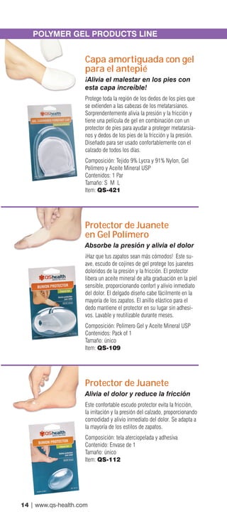 14 | www.qs-health.com
POLYMER GEL PRODUCTS LINE
Capa amortiguada con gel
para el antepié
¡Alivia el malestar en los pies con
esta capa increíble!
Protege toda la región de los dedos de los pies que
se extienden a las cabezas de los metatarsianos.
Sorprendentemente alivia la presión y la fricción y
tiene una película de gel en combinación con un
protector de pies para ayudar a proteger metatarsia-
nos y dedos de los pies de la fricción y la presión.
Diseñado para ser usado confortablemente con el
calzado de todos los días.
Composición: Tejido 9% Lycra y 91% Nylon, Gel
Polímero y Aceite Mineral USP
Contenidos: 1 Par
Tamaño: S M L
Item: QS-421
Protector de Juanete
en Gel Polímero
Absorbe la presión y alivia el dolor
¡Haz que tus zapatos sean más cómodos! Este su-
ave, escudo de cojines de gel protege los juanetes
doloridos de la presión y la fricción. El protector
libera un aceite mineral de alta graduación en la piel
sensible, proporcionando confort y alivio inmediato
del dolor. El delgado diseño cabe fácilmente en la
mayoría de los zapatos. El anillo elástico para el
dedo mantiene el protector en su lugar sin adhesi-
vos. Lavable y reutilizable durante meses.
Composición: Polímero Gel y Aceite Mineral USP
Contenidos: Pack of 1
Tamaño: único
Item: QS-109
Protector de Juanete
Alivia el dolor y reduce la fricción
Este confortable escudo protector evita la fricción,
la irritación y la presión del calzado, proporcionando
comodidad y alivio inmediato del dolor. Se adapta a
la mayoría de los estilos de zapatos.
Composición: tela aterciopelada y adhesiva
Contenido: Envase de 1
Tamaño: único
Item: QS-112
 