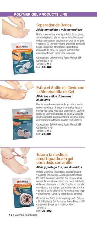 16 | www.qs-health.com
POLYMER GEL PRODUCTS LINE
Separador de Dedos
Alivio inmediato y más comodidad
Divide suavemente y amortigua dedos de los pies y
absorbe la presión y la fricción de los callos suaves,
dedos superpuestos, problemas de uñas de los pies
y juanetes. Su formato y diseño anatómico apropiado
separa los callos y callosidades interdigitales,
rellenando los dedos de los pies superpuestos,
eliminando fricción y roce entre los dedos.
Composición: Gel Polímero y Aceite Mineral USP
Contenidos: 1 Par
Tamaño: S M L
Item: QS-102
Estira el Anillo del Dedo con
la Almohadilla de Gel
Alivia los callos dolorosos
al instante
Permite los callos de curar de forma natural y evita
que se reproduzcan. Protege e hidrata los dedos al
suavizar los callos y las áreas circundantes. La almo-
hadilla de gel interna protege los callos y callosida-
des interdigitales, dedos en martillo y permite el uso
de medicamentos tópicos. Lavable y sin adhesivo.
Composición: Gel Polímero y Aceite Mineral USP
Contenidos: 1 Par
Tamaño: S M L
Item: QS-301
Tubo a la medida,
amortiguado con gel
para dedo con anillo
Alivia y protege los pies doloridos
Protege y humecta los dedos al ablandar el callo
y las áreas circundantes. Ayuda a eliminar incluso
los callos más duros, mientras que previene otros
nuevos. También trabaja como una crema hidratante
de la cutícula durante la noche. Envolver en una tela
suave (como una manga), que respire y sea elástica,
y se ajuste confortablemente. Permanece en su lugar
y sin adhesivos. Lavable y eficaz durante semanas
Composición: Tejido elástico quirúrgico (31 % Lycra
y 69 % Elastano), Gel Polímero y Aceite Mineral USP
Contenidos: Envase de 1 – tubo de 40cm
Tamaño: M
Item: QS-302
 
