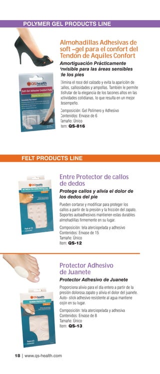 18 | www.qs-health.com
POLYMER GEL PRODUCTS LINE
Almohadillas Adhesivas de
soft –gel para el confort del
Tendón de Aquiles Confort
Amortiguación Prácticamente
invisible para las áreas sensibles
de los pies
Elimina el roce del calzado y evita la aparición de
callos, callosidades y ampollas. También le permite
disfrutar de la elegancia de los tacones altos en las
actividades cotidianas, lo que resulta en un mejor
desempeño.
Composición: Gel Polímero y Adhesivo
Contenidos: Envase de 6
Tamaño: Único
Item: QS-816
FELT PRODUCTS LINE
Entre Protector de callos
de dedos
Protege callos y alivia el dolor de
los dedos del pie
Pueden cortarse y modificar para proteger los
callos a partir de la presión y la fricción del zapato.
Soportes autoadhesivos mantienen estas durables
almohadillas firmemente en su lugar.
Composición: tela aterciopelada y adhesivo
Contenidos: Envase de 15
Tamaño: Único
Item: QS-12
Protector Adhesivo
de Juanete
Protector Adhesivo de Juanete
Proporciona alivio para el día entero a partir de la
presión dolorosa zapato y alivia el dolor del juanete.
Auto- stick adhesivo resistente al agua mantiene
cojín en su lugar.
Composición: tela aterciopelada y adhesiva
Contenidos: Envase de 8
Tamaño: Único
Item: QS-13
 