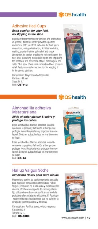 www.qs-health.com | 19
Adhesive Heel Cups
Extra comfort for your feet,
no slipping in the shoe
Especially recommended for athletes and sportsmen
in general, its lateral border provides a perfect
anatomical fit to your foot. Indicated for heel spurs,
contusions, energy dissipation, Achilles tendinitis,
walking, plantar friction, pain relief and shock
absorption. Its design enables the full coverage of the
heel area, increasing the contact region and improving
the treatment and prevention of heel pathologies. The
softer blue point offers extra comfort and heel pressure
relief. Features an adhesive function for keeping it
in the correct position.
Composition: Polymer and Adhesive Gel
Contents: 01 pair
Sizes: M L
Item: QS-412
Almohadilla adhesiva
Metatarsiana
Alivia el dolor plantar & cubre y
protege los callos
Estas almohadillas blandas absorben instantá-
neamente la presión y la fricción al tiempo que
protegen los callos plantares y engrosamiento de
la piel. Soportes autoadhesivos los mantienen en
su lugar.
Estas almohadillas blandas absorben instantá-
neamente la presión y la fricción al tiempo que
protegen los callos plantares y engrosamiento de
la piel. Soportes autoadhesivos los mantienen en
su lugar.
Item: QS-14
Hallux Valgus Noche
Inmoviliza Hallux para Cura rápida
Proporciona control de posicionamiento ajustable
para mantener alineaciones ideales para Hallux
Valgus. Usar antes de ir a la cama y mientras usted
duerme. Contiene un soporte de cuero ajustable
fijo utilizando dos bases de acrílico cubriendo la
protuberancia causada por el juanete. El Podólogo
-recomienda para los pacientes que no quieren, la
cirugía de juanete costosa y dolorosa.
Composición: Acrílico, cuero, velcro y espuma
Contenidos: 1
Tamaño: M L
Item: QS-4008
 