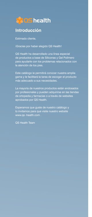 Introducción
Estimado cliente,
¡Gracias por haber elegido QS Health!
QS Health ha desarrollado una línea especial
de productos a base de Siliconas y Gel Polímero
para ayudarle con los problemas relacionados con
la atención de los pies.
Este catálogo le permitirá conocer nuestra amplia
gama y le facilitará la tarea de escoger el producto
más adecuado a sus necesidades.
La mayoría de nuestros productos están endosados
por profesionales y pueden adquirirse en las tiendas
de ortopedia y farmacias o a través de websites
aprobados por QS Health.
Esperamos que guste de nuestro catálogo y
lo invitamos para que visite nuestro website
www.qs -health.com .
QS Health Team
 