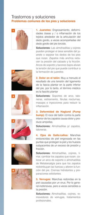 Trastornos y soluciones
Problemas comunes de los pies y soluciones
1. Juanetes: Engrosamiento, deformi-
dades óseas y / o inflamación de los
tejidos alrededor de la articulación del
dedo gordo, a veces acompañadas del
dedo gordo del pie torcido.
Soluciones: Las almohadillas y cojines
pueden proteger el área sensible del ju-
anete o separar los dedos de los pies
que rozan. Zapatos más anchos redu-
cen la presión del calzado y la fricción.
Arcos de soporte y tacones bajos alivian
la tensión del pie que puede contribuir a
la formación de juanetes
2. Dolor en el talón: Muy a menudo el
resultado de una tensión del ligamento
de la fascia plantar en la parte inferior
del pie, por lo tanto, el término médico
es la fascitis plantar
Soluciones: Soportes de arco, talo-
neras, estiramiento, férulas nocturnas,
masajes e inyecciones para reducir la
inflamación.
3. Deformidad de Haglund (Pump
bump): El roce del talón contra la parte
interior de los zapatos causa dolor y pro-
duce ampollas.
Soluciones: Almohadillas p/ zapatos,
taloneras.
4. Ojos de Gallo/callos: Manchas
endurecidas de piel engrosada en las
puntas que protegen la piel y los huesos
subyacentes de un exceso de presión y
fricción.
Soluciones: Almohadillas, cojines, li-
mar, cambiar los zapatos que rozan, co-
locar un arco de soporte o almohadillas
de Metatarsalgia para que los zapatos
redistribuyan las fuerzas y alteren la fun-
ción del pie. Cremas hidratantes y pre-
paraciones exfoliantes
5. Verrugas: Manchas redondas en la
piel causadas por un virus. Por lo gene-
ral inofensivas, pero a veces sensibles a
la presión.
Soluciones: Almohadillas, cojines, re-
movedores de verrugas, tratamientos
profesionales.
1
2
3
4
5
6
 