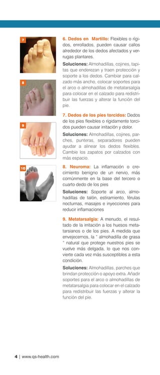 4 | www.qs-health.com
6. Dedos en Martillo: Flexibles o rígi-
dos, enrollados, pueden causar callos
alrededor de los dedos afectados y ver-
rugas plantares.
Soluciones: Almohadillas, cojines, tapi-
tas que enderezan y traen protección y
soporte a los dedos. Cambiar para cal-
zado más ancho, colocar soportes para
el arco o almohadillas de metatarsalgia
para colocar en el calzado para redistri-
buir las fuerzas y alterar la función del
pie.
7. Dedos de los pies torcidos: Dedos
de los pies flexibles o rígidamente torci-
dos pueden causar irritación y dolor.
Soluciones: Almohadillas, cojines, par-
ches, punteras, separadores pueden
ayudar a alinear los dedos flexibles.
Cambie los zapatos por calzados con
más espacio.
8. Neuroma: La inflamación o cre-
cimiento benigno de un nervio, más
comúnmente en la base del tercero o
cuarto dedo de los pies
Soluciones: Soporte al arco, almo-
hadillas de talón, estiramiento, férulas
nocturnas, masajes e inyecciones para
reducir inflamaciones
9. Metatarsalgia: A menudo, el resul-
tado de la irritación a los huesos meta-
tarsianos o de los pies. A medida que
envejecemos, la “ almohadilla de grasa
“ natural que protege nuestros pies se
vuelve más delgada, lo que nos con-
vierte cada vez más susceptibles a esta
condición.
Soluciones: Almohadillas, parches que
brindan protección o apoyo extra. Añadir
soportes para el arco o almohadillas de
metatarsalgia para colocar en el calzado
para redistribuir las fuerzas y alterar la
función del pie.
7
8
9
10
 