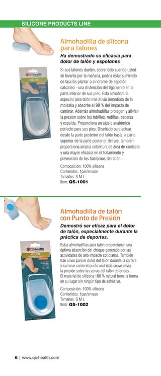 6 | www.qs-health.com
SILICONE PRODUCTS LINE
Almohadilla de silicona
para talones
Ha demostrado su eficacia para
dolor de talón y espolones
Si sus talones duelen, sobre todo cuando usted
se levanta por la mañana, podría estar sufriendo
de fascitis plantar o síndrome de espolón
calcáneo - una distención del ligamento en la
parte inferior de sus pies. Esta almohadilla
especial para talón trae alivio inmediato de la
molestia y absorbe el 98 % del impacto de
caminar. Además almohadillas protegen y alivian
la presión sobre los tobillos, rodillas, caderas
y espalda. Proporciona un ajuste anatómico
perfecto para sus pies. Diseñado para actuar
desde la parte posterior del talón hasta la parte
superior de la parte posterior del pie, también
proporciona amplia cobertura de área de contacto
y una mayor eficacia en el tratamiento y
prevención de los trastornos del talón.
Composición: 100% silicona
Contenidos: 1par/envase
Tamaños: S M L
Item: QS-1001
Almohadilla de talón
con Punto de Presión
Demostró ser eficaz para el dolor
de talón, especialmente durante la
práctica de deportes.
Estas almohadillas para talón proporcionan una
óptima absorción del choque generado por las
actividades de alto impacto cotidianas. También
trae alivio para el dolor del talón durante la carrera
y caminar como el punto azul más suave alivia
la presión sobre las zonas del talón doloridos.
El material de silicona 100 % natural toma la forma
en su lugar sin ningún tipo de adhesivo.
Composición: 100% silicona
Contenidos: 1par/envase
Tamaños: S M L
Item: QS-1002
 