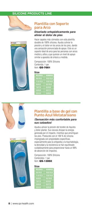 8 | www.qs-health.com
SILICONE PRODUCTS LINE
Plantilla con Soporte
para Arco
Diseñado ortopédicamente para
aliviar el dolor de pies
Hacer zapatos más cómodos con esta plantilla
durable de 100% silicona. Ayuda a aliviar la
presión y el dolor en los arcos de los pies, dando
una sensación pronunciada de apoyo. Este es un
soporte ideal de arco para las personas con arcos
medios y altos y que quieran un nivel de apoyo
similar a aparatos de ortesis a medida.
Composición: 100% Silicona
Contenido: 1 par
Item: QS-7001
Plantilla a base de gel con
Punto Azul Metatarsiano
¡Sensación más confortable para
sus calzados!
Ayuda a aliviar la presión del tendón de Aquiles
y dolor plantar. Sus ranuras disipan la energía
generada por el impacto, mientras que amortiguan
los pies. Producido con el 100 % de silicona
impregnada con propiedades específicas,
especialmente para la ortopedia y la traumatología,
la densidad y la resistencia se han equilibrado
cuidadosamente para proporcionar hasta un 98%
de absorción de impactos.
Composición: 100% Silicona
Contenidos: 1 par
Item: QS-13002
MUJERES	HOMBRES
9,0/10,5	 10,5/12,0
11,5/12,5	 13,0/14,0
8,0/8,5	9,5/10,0
7,0/7,5	 8,5/9,0
5,0/6,0	 6,5/7,5
3,5/4,5	5,0/6,0
Size
MUJERES	HOMBRES
9,0/10,5	 10,5/12,0
11,5/12,5	 13,0/14,0
8,0/8,5	9,5/10,0
7,0/7,5	 8,5/9,0
5,0/6,0	 6,5/7,5
3,5/4,5	5,0/6,0
Size
 