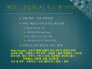 제2부 ; 송년회 (81 복고 페스티벌) 
 건배 제의 – 신임 부회장단 
 만찬 / 행운권 추첨 및 복고 페스티벌 
 행운권 추첨 및 시상 
 당첨자와 함께 Sing along 
 81 시절의 디스코 타임 재현 
 고팅 분위기 블루스 짝짓기 타임 
 컨테스트 심사 발표 및 시상 / 폐 회 
Main Concept : 모두가 함께! 관중이 아닌 모두가 공연의 주연! 
송년회 진행 – 정충영 / 기타 반주 – 강용호 / 춤꾼 바람잡이 - 신석호 
준비사항 : 앰프, 반주기, 기타, 스크린, 프로젝트, 현수막, 배너, 
추첨함(2), 네임택, 상품, 감사패 등 
식사 및 안주 : 스테이크 + 프리 샐러드바 / 와인 + 양주 
 