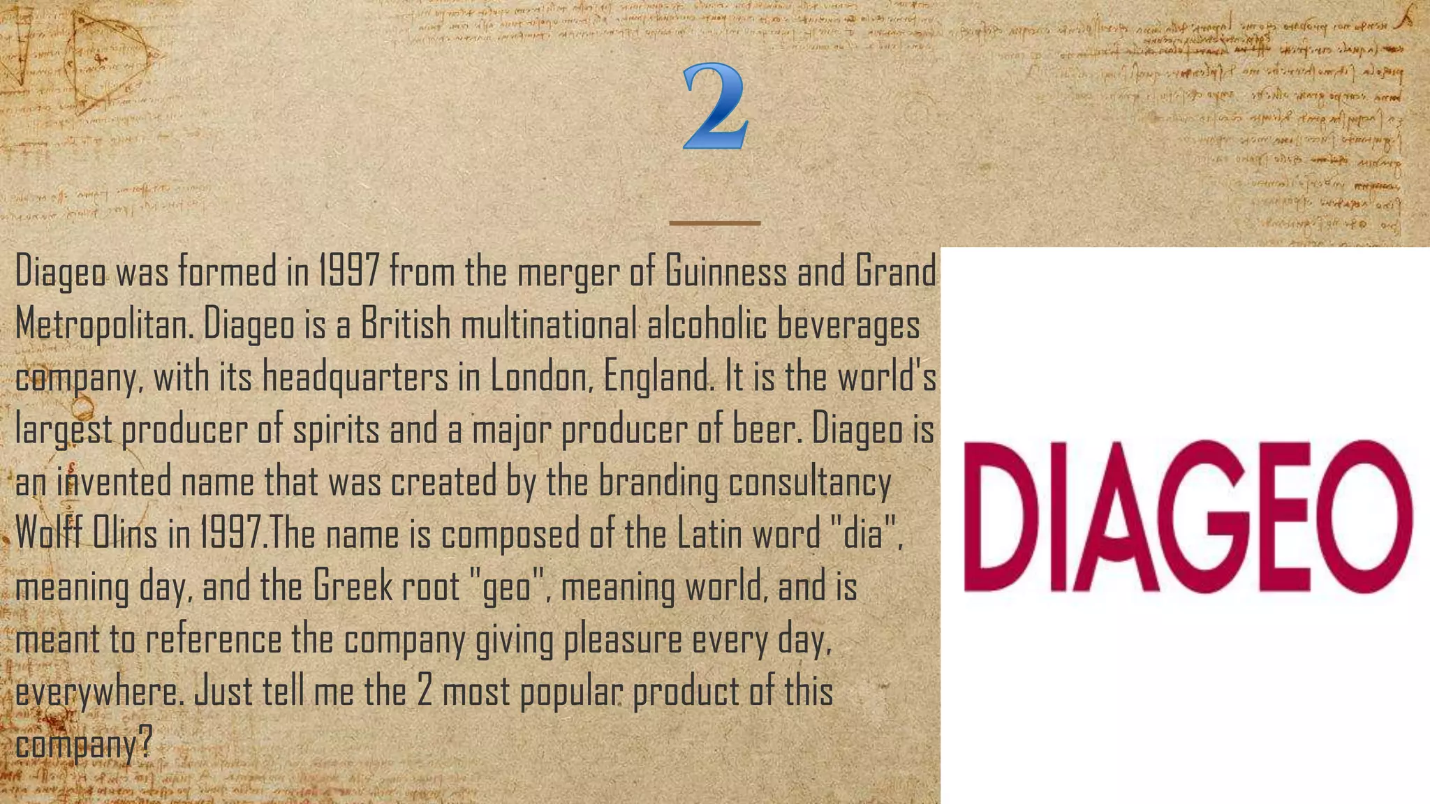 Diageo was formed in 1997 from the merger of Guinness and Grand
Metropolitan. Diageo is a British multinational alcoholic beverages
company, with its headquarters in London, England. It is the world's
largest producer of spirits and a major producer of beer. Diageo is
an invented name that was created by the branding consultancy
Wolff Olins in 1997.The name is composed of the Latin word "dia",
meaning day, and the Greek root "geo", meaning world, and is
meant to reference the company giving pleasure every day,
everywhere. Just tell me the 2 most popular product of this
company?
 