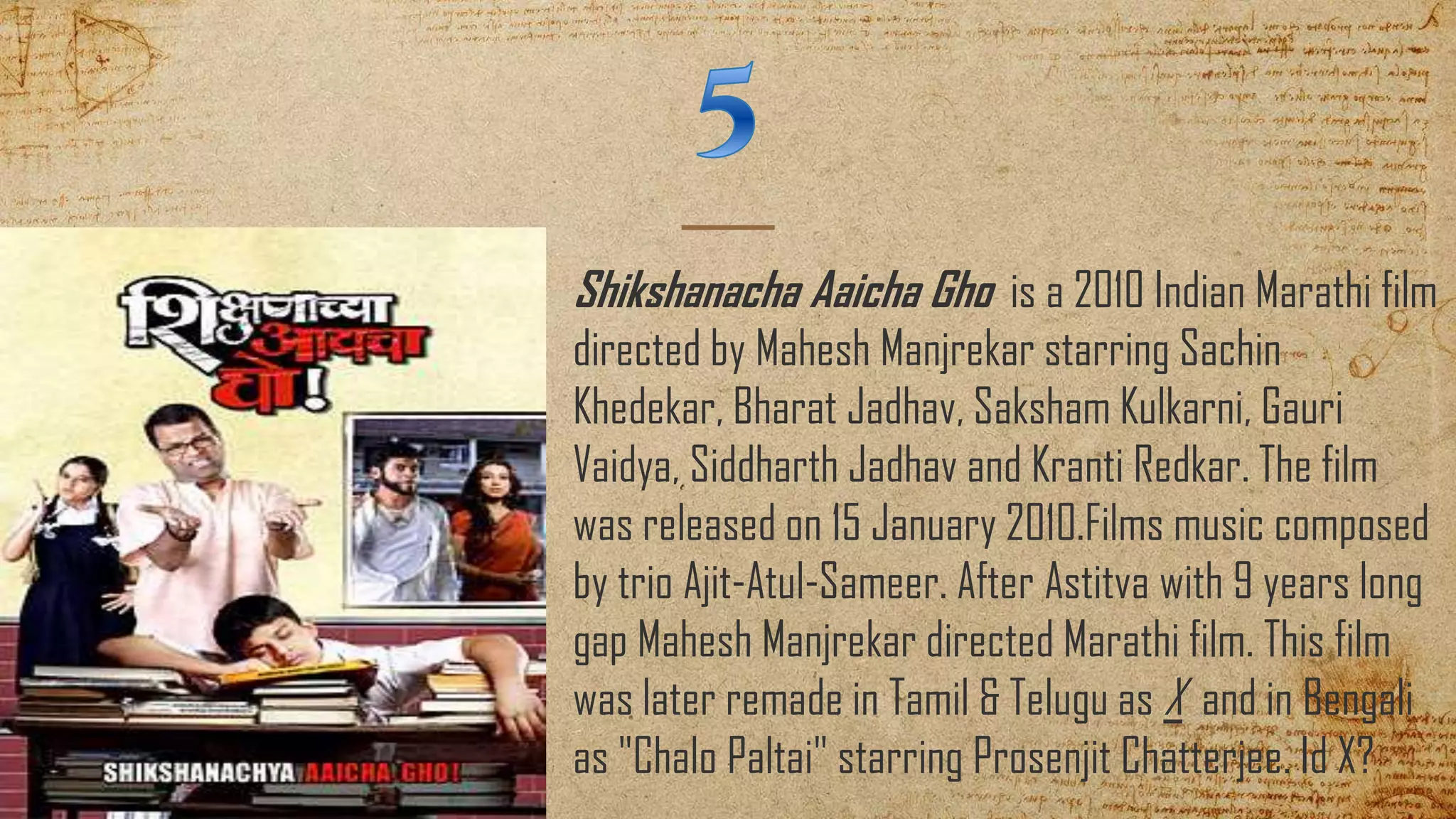 Shikshanacha Aaicha Gho is a 2010 Indian Marathi film
directed by Mahesh Manjrekar starring Sachin
Khedekar, Bharat Jadhav, Saksham Kulkarni, Gauri
Vaidya, Siddharth Jadhav and Kranti Redkar. The film
was released on 15 January 2010.Films music composed
by trio Ajit-Atul-Sameer. After Astitva with 9 years long
gap Mahesh Manjrekar directed Marathi film. This film
was later remade in Tamil & Telugu as X and in Bengali
as "Chalo Paltai" starring Prosenjit Chatterjee. Id X?
 