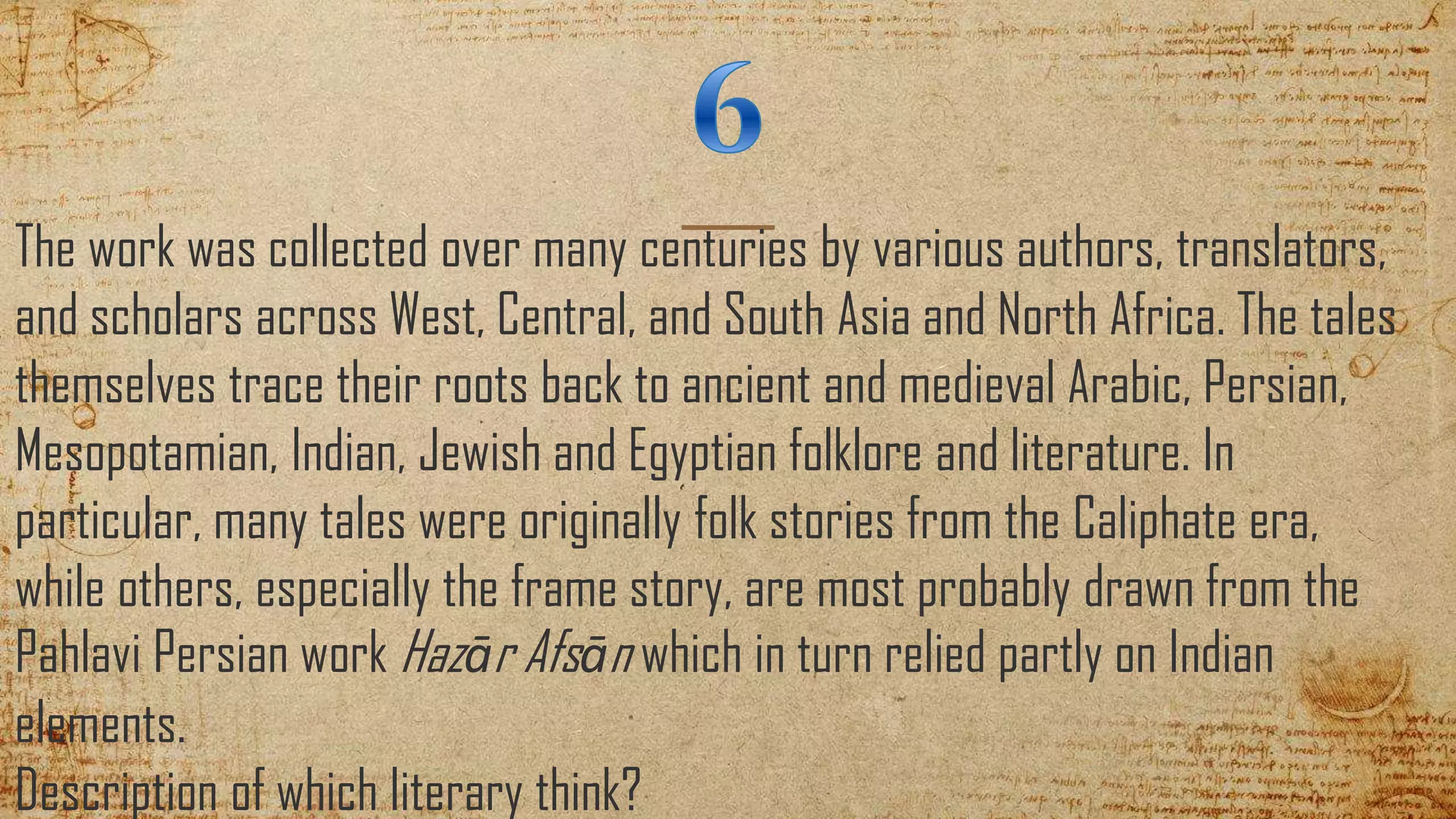 The work was collected over many centuries by various authors, translators,
and scholars across West, Central, and South Asia and North Africa. The tales
themselves trace their roots back to ancient and medieval Arabic, Persian,
Mesopotamian, Indian, Jewish and Egyptian folklore and literature. In
particular, many tales were originally folk stories from the Caliphate era,
while others, especially the frame story, are most probably drawn from the
Pahlavi Persian work Hazār Afsān which in turn relied partly on Indian
elements.
Description of which literary think?
 