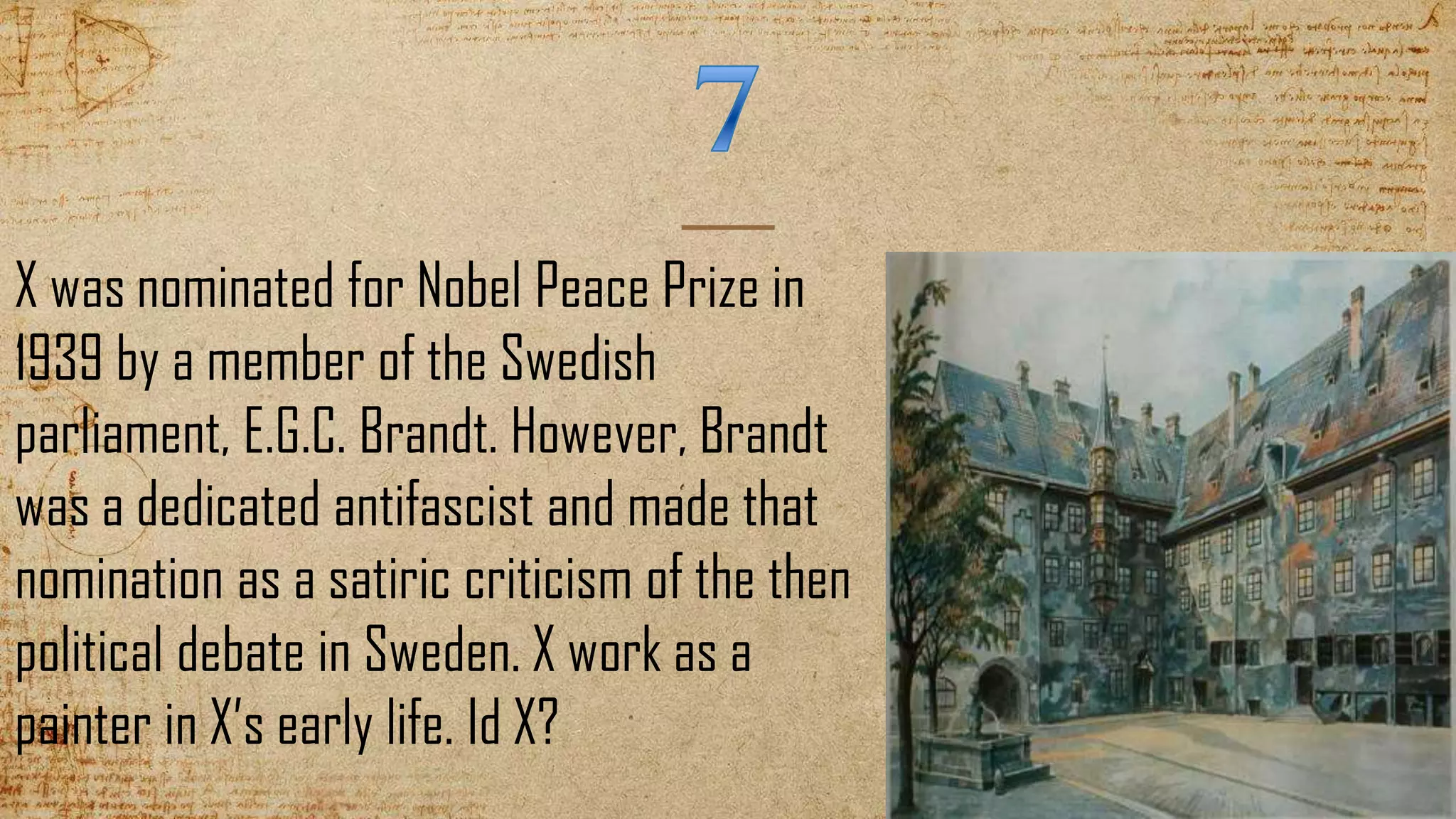 X was nominated for Nobel Peace Prize in
1939 by a member of the Swedish
parliament, E.G.C. Brandt. However, Brandt
was a dedicated antifascist and made that
nomination as a satiric criticism of the then
political debate in Sweden. X work as a
painter in X’s early life. Id X?
 