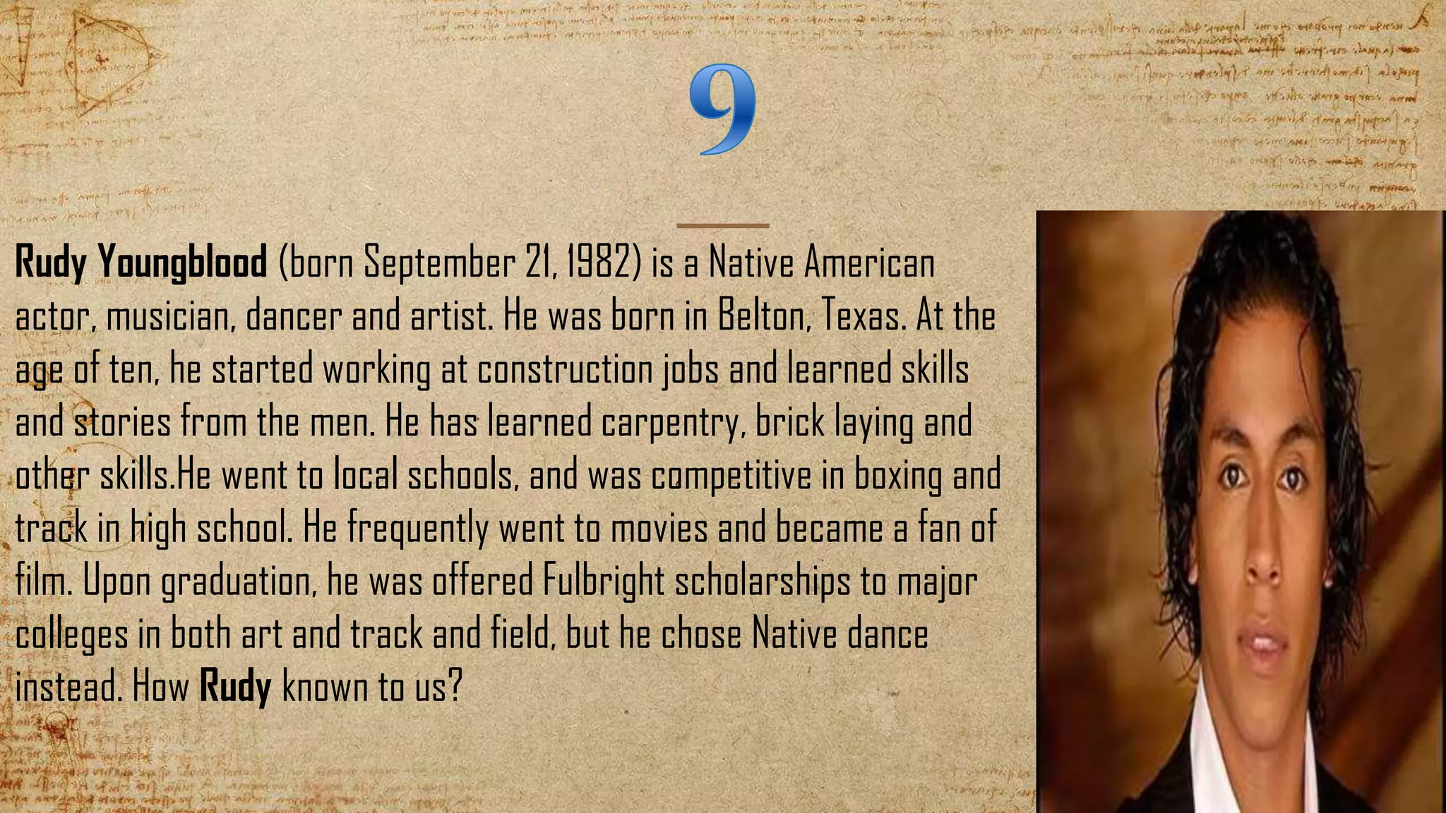 Rudy Youngblood (born September 21, 1982) is a Native American
actor, musician, dancer and artist. He was born in Belton, Texas. At the
age of ten, he started working at construction jobs and learned skills
and stories from the men. He has learned carpentry, brick laying and
other skills.He went to local schools, and was competitive in boxing and
track in high school. He frequently went to movies and became a fan of
film. Upon graduation, he was offered Fulbright scholarships to major
colleges in both art and track and field, but he chose Native dance
instead. How Rudy known to us?
 