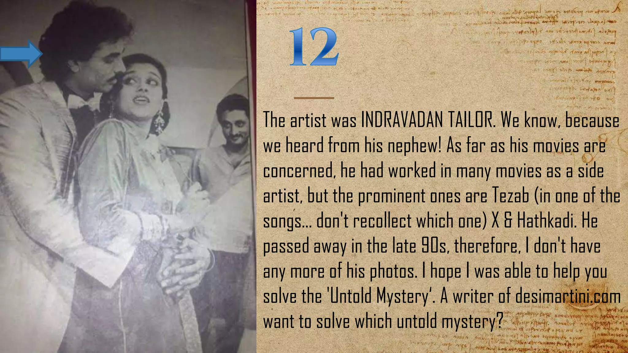 The artist was INDRAVADAN TAILOR. We know, because
we heard from his nephew! As far as his movies are
concerned, he had worked in many movies as a side
artist, but the prominent ones are Tezab (in one of the
songs... don't recollect which one) X & Hathkadi. He
passed away in the late 90s, therefore, I don't have
any more of his photos. I hope I was able to help you
solve the 'Untold Mystery‘. A writer of desimartini.com
want to solve which untold mystery?
 