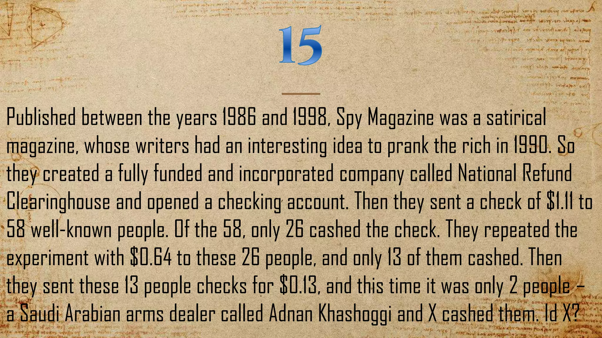 Published between the years 1986 and 1998, Spy Magazine was a satirical
magazine, whose writers had an interesting idea to prank the rich in 1990. So
they created a fully funded and incorporated company called National Refund
Clearinghouse and opened a checking account. Then they sent a check of $1.11 to
58 well-known people. Of the 58, only 26 cashed the check. They repeated the
experiment with $0.64 to these 26 people, and only 13 of them cashed. Then
they sent these 13 people checks for $0.13, and this time it was only 2 people –
a Saudi Arabian arms dealer called Adnan Khashoggi and X cashed them. Id X?
 
