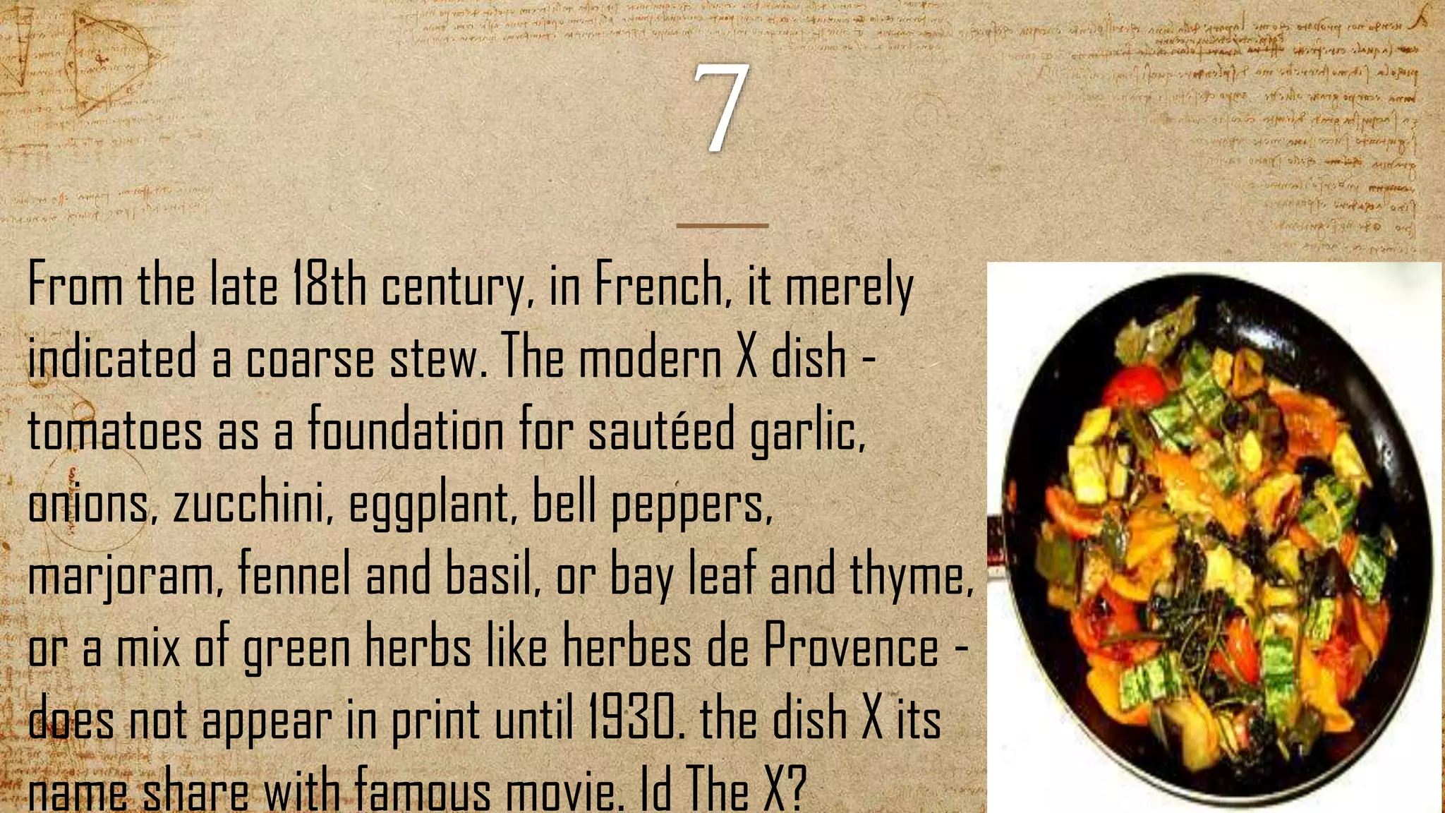 From the late 18th century, in French, it merely
indicated a coarse stew. The modern X dish -
tomatoes as a foundation for sautéed garlic,
onions, zucchini, eggplant, bell peppers,
marjoram, fennel and basil, or bay leaf and thyme,
or a mix of green herbs like herbes de Provence -
does not appear in print until 1930. the dish X its
name share with famous movie. Id The X?
 