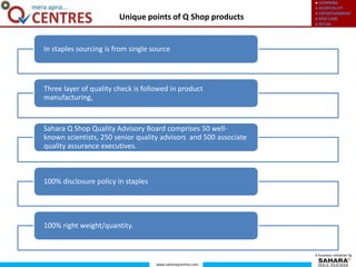 ● LEARNING
● HOSPITALITY
● ENTERTAINMENT
● KIDS CARE
● RETAIL
www.saharaqcentres.com
A business initiative by
Unique points of Q Shop products
In staples sourcing is from single source
Three layer of quality check is followed in product
manufacturing,
Sahara Q Shop Quality Advisory Board comprises 50 well-
known scientists, 250 senior quality advisors and 500 associate
quality assurance executives.
100% disclosure policy in staples
100% right weight/quantity.
 
