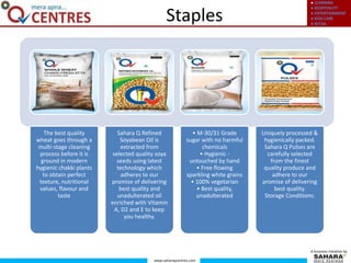● LEARNING
● HOSPITALITY
● ENTERTAINMENT
● KIDS CARE
● RETAIL
www.saharaqcentres.com
A business initiative by
Staples
The best quality
wheat goes through a
multi-stage cleaning
process before it is
ground in modern
hygienic chakki plants
to obtain perfect
texture, nutritional
values, flavour and
taste
Sahara Q Refined
Soyabean Oil is
extracted from
selected quality soya
seeds using latest
technology which
adheres to our
promise of delivering
best quality and
unadulterated oil
enriched with Vitamin
A, D2 and E to keep
you healthy.
• M-30/31 Grade
sugar with no harmful
chemicals
• Hygienic -
untouched by hand
• Free flowing
sparkling white grains
• 100% vegetarian
• Best quality,
unadulterated
Uniquely processed &
hygienically packed.
Sahara Q Pulses are
carefully selected
from the finest
quality produce and
adhere to our
promise of delivering
best quality.
Storage Conditions:
 